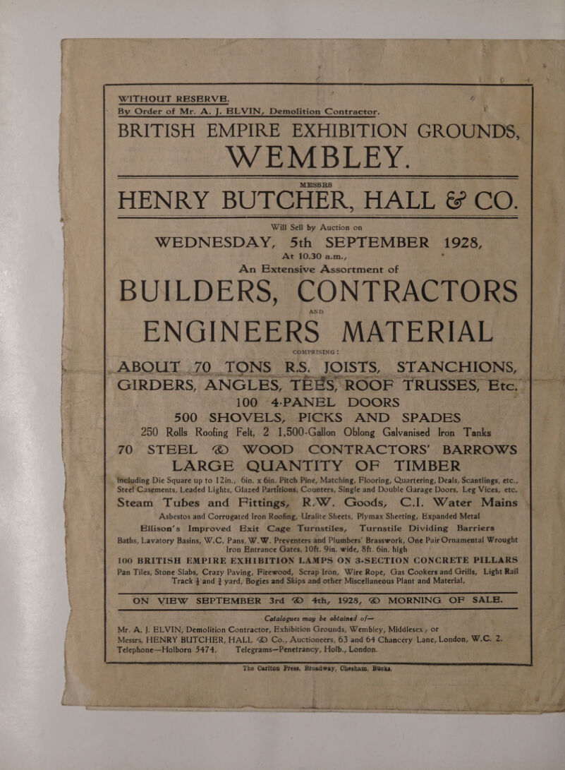 WITHOUT RESERVE. By Order of Mr. a . BLVIN, Demolition Contractor. BRITISH EMPIRE EXHIBITION GROUNDS, WEMBLEY. HENRY BUTCHER. HALL & CO. Will Sell by Dideeica on WEDNESDAY, 5th SEPTEMBER 1928, At 10.30 a.m. “ An Extensive Assortment of JILDERS, CONTRACTORS 100 4-PANEL DOORS | 500 SHOVELS, PICKS AND SPADES 250 Rolls Roofing Felt, 2 1,500-Gallon Oblong Galvanised Iron Tanks 70 STEEL © WOOD CONTRACTORS’ BARROWS LARGE QUANTITY OF TIMBER including Die Square up to 12in., 6in, x 6in. Pitch Pine, Matching, Flooring, Quartering, Deals, Scantlings, etc., Steel Casements, Leaded Lights, Glazed Partitions, Counters, Single and Double Garage Doors, Leg Vices, etc. Steam Tubes and Fittings, R.W. Goods, C.I. Water Mains Asbestos and Corrugated Iron Roofing, Uralite Sheets, Plymax Sheeting, Expanded Metal Elfison’s Improved Exit Cage Turnstiles, Turnstile Dividing Barriers Baths, Lavatory Basins, W.C, Pans, W.W. Preventers and Plumbers’ Brasswork, One Pair Ornamental Wrought ‘Iron Entrance Gates, 10ft. 9in. wide, 8ft. 6in. high 100 BRITISH EMPIRE EXHIBITION LAMPS ON 3-SECTION CONCRETE PILLARS Pan Tiles, Stone Slabs, Crazy Paving, Firewood, Scrap Iron, Wire Rope, Gas Cookers and Grills, Light Rail Track 4 and 3 yard, Bogies and Skips and other Miscellaneous Plant and Material. ON VIEW SEPTEMBER 3rd © 4th, 1928, © MORNING OF SALE. Catalogues may be obtained of—~ Mr. A, J. ELVIN, Demolition Contractor, Exhibition Grounds, Wembley, Middlesex ; or Messrs, HENRY BUTCHER, HALL @ Co., Auctioneers, 63 and 64 Chancery Lane, London, W.C, 2, Telephone—Holborn 5474. Telegrams—Penetrancy, Holb., London. The Carlton Press, Broadway, Chesham, Bucks, Oe We ant