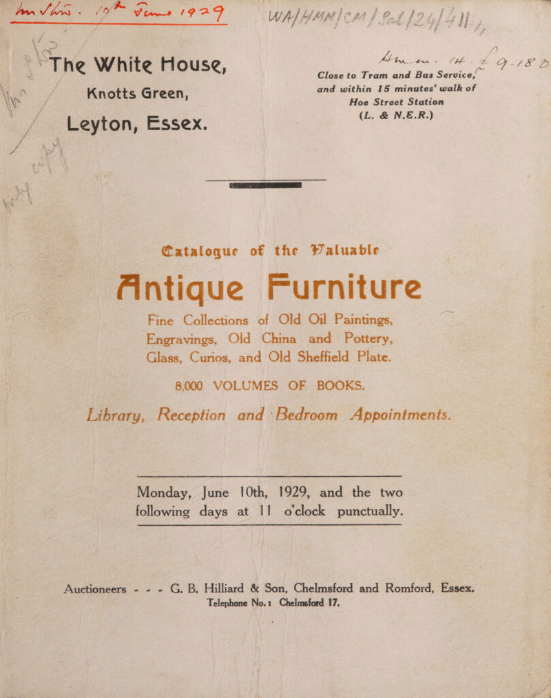 : La em od US Bote Re Shp aed ~ 4 < 0 q@ Close to Tram and Bus Service’ \ wf Knotts Green, and within 15 eancuainie walk of \ Hoe Street Station Ps Leyton, Essex. (L. &amp; N.E.R.) ? F A Cataloque of the Waluable Aintique Furniture Fine Collections of Old Oil Paintings, Engravings, Old China and Pottery, Glass, Curios, and Old Sheffield Plate. 8,000 VOLUMES OF BOOKS. Library, Reception and Bedroom Appointments. Monday, June 10th, 1929, and the two following days at 11 o'clock punctually. Auctioneers - - - G. B. Hilliard &amp; Son, Chelmsford and Romford, Essex. Telephone No.: Chelmsford 17.