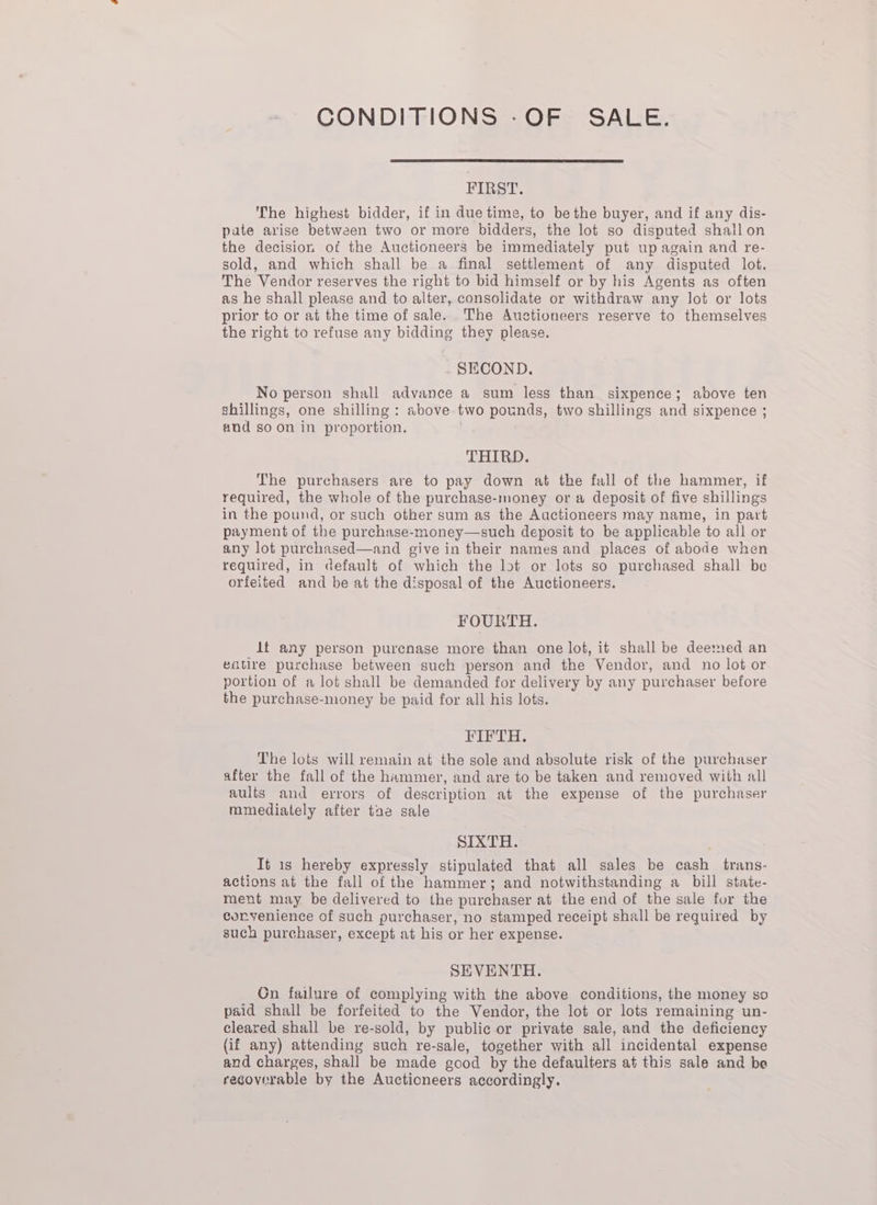 CONDITIONS -OF SALE. FIRST. The highest bidder, if in due time, to be the buyer, and if any dis- pate arise between two or more bidders, the lot so disputed shallon the decision of the Auctioneers be immediately put up again and re- sold, and which shall be a final settlement of any disputed lot. The Vendor reserves the right to bid himself or by his Agents as often as he shall please and to alter, consolidate or withdraw any lot or lots prior to or at the time of sale. The Auctioneers reserve to themselves the right to refuse any bidding they please. SECOND. No person shall advance a sum less than sixpence; above ten shillings, one shilling : above two pounds, two shillings and sixpence ; and soon in proportion. THIRD. The purchasers are to pay down at the fall of the hammer, if required, the whole of the purchase-money or a deposit of five shillings in the pound, or such other sum as the Auctioneers may name, in part payment of the purchase-money—such deposit to be applicable to all or any lot purchased—and give in their names and places of abode when required, in default of which the lot or lots so purchased shall be orfeited and be at the disposal of the Auctioneers. FOURTH. lf any person purcnase more than one lot, it shall be deemed an eatire purchase between such person and the Vendor, and no lot or portion of a lot shall be demanded for delivery by any purchaser before the purchase-money be paid for all his lots. By Sil lS The lots will remain at the sole and absolute risk of the purchaser after the fall of the hammer, and are to be taken and removed with all aults and errors of description at the expense of the purchaser mmediately after tae sale SIXTH. Tt is hereby expressly stipulated that all sales be cash trans- actions at the fall of the hammer; and notwithstanding a bill state- ment may be delivered to the purchaser at the end of the sale for the coryenience of such purchaser, no stamped receipt shall be required by such purchaser, except at his or her expense. SEVENTH. Gn failure of complying with the above conditions, the money so paid shall be forfeited to the Vendor, the lot or lots remaining un- cleared shall be re-sold, by public or private sale, and the deficiency (if any) attending such re-sale, together with all incidental expense and charges, shall be made good by the defaulters at this sale and be recoverable by the Auctioneers accordingly.