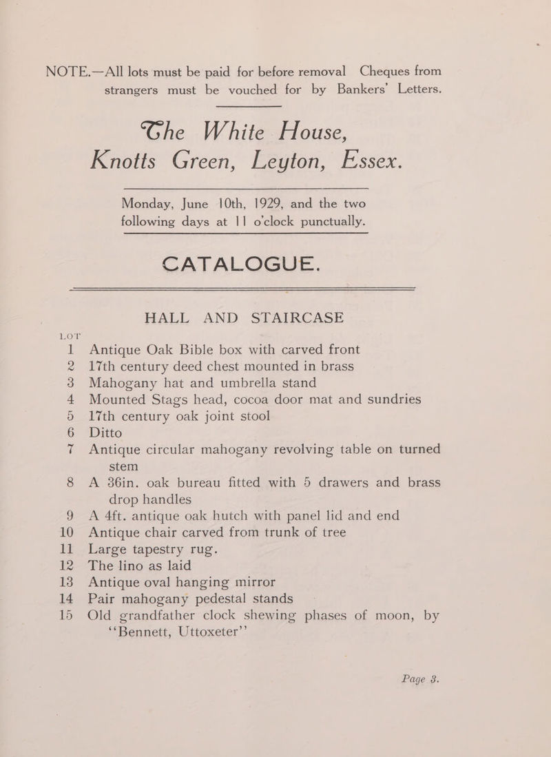 @.2) AHO ward — 2 strangers must be vouched for by Bankers’ Letters. “Ghe White House, Knotts Green, Leyton, Essex. Monday, June 10th, 1929, and the two following days at 1] o'clock punctually. CATALOGUE. HALL AND STAIRCASE Antique Oak Bible box with carved front Mahogany hat and umbrella stand Mounted Stags head, cocoa door mat and sundries 17th century oak joint stool Ditto Antique circular mahogany revolving table on turned stem A 36in. oak bureau fitted with 5 drawers and brass drop handles A 4ft. antique oak hutch with panel lid and end Antique chair carved from trunk of tree Large tapestry rug. The lino as laid Antique oval hanging mirror Pair mahogany pedestal stands Old grandfather clock shewing phases of moon, by ‘‘Bennett, Uttoxeter’’