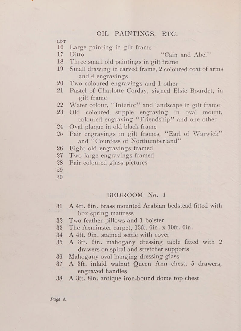 OIL” PAINSINGS WEG: Large painting in gilt frame Ditto “Gameand Abel” Three small old paintings in gilt frame Small drawing in carved frame, 2 coloured coat of arms and 4 engravings Two coloured engravings and 1 other Pastel of Charlotte Corday, signed Elsie Bourdet, in eilt frame Water colour, ‘“‘Interior’’ and landscape in gilt frame Old coloured stipple engraving in oval mount, coloured engraving “‘Friendship’’ and one other Oval plaque in old black frame Pair engravings in gilt frames, “‘Earl of Warwick’’ and ‘‘Countess of Northumberland’’ Fight old engravings framed Two large engravings framed Pair coloured glass pictures ) BEDROOM No. 1 A 4ft. 6in. brass mounted Arabian bedstead fitted with box spring mattress Two feather pillows and 1 bolster The Axminster carpet, 13ft. 6in. x 10ft. 6in. A 4ft. 9in. stained settle with cover A 3ft. 6in. mahogany dressing table fitted with 2 drawers on spiral and stretcher supports Mahogany oval hanging dressing glass A 3ft. inlaid walnut Queen Ann chest, 5 drawers, engraved handles A 3ft. 8in. antique iron-bound dome top chest