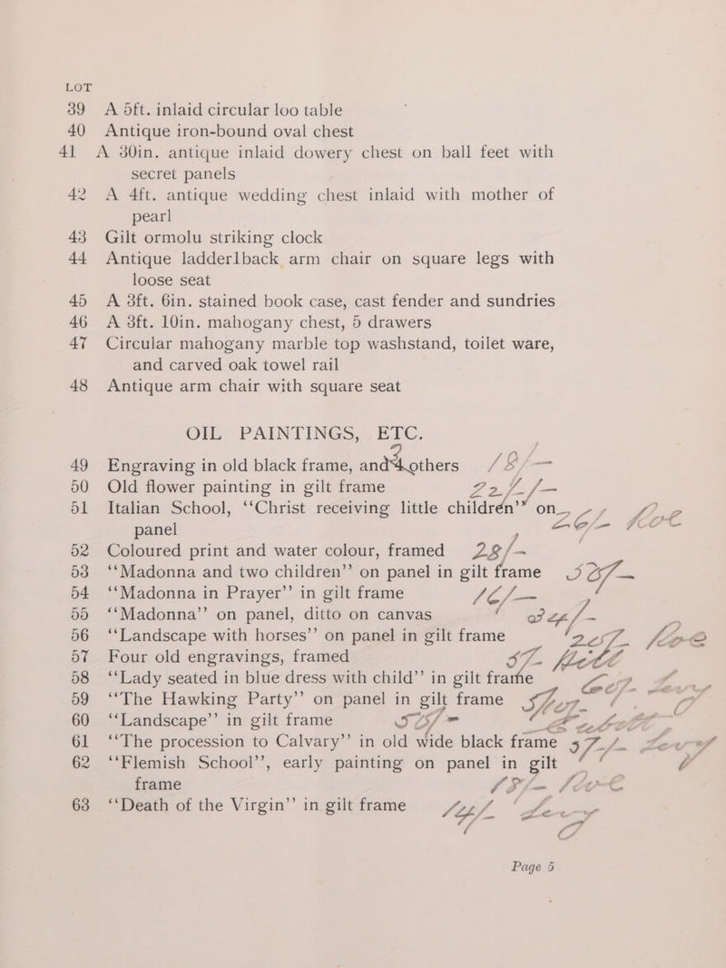 39 A Oft. inlaid circular loo table 40 Antique iron-bound oval chest 41 A 8O0in. antique inlaid dowery chest on ball feet with secret panels 42 <A 4ft. antique wedding chest inlaid with mother of pearl 43 Gilt ormolu striking clock 44 Antique ladderlback arm chair on square legs with loose seat 45 A 38ft. 6in. stained book case, cast fender and sundries 46 <A 23ft. 10in. mahogany chest, 5 drawers 47 Circular mahogany marble top washstand, toilet ware, and carved oak towel rail 48 Antique arm chair with square seat OIL PAINTINGS, 7; ETC: , 49 Engraving in old black frame, Bae tees /8/— 90 Old flower Eanes in gilt frame Sz. =e 51 Italian School, ‘‘Christ receiving little childrén’” on_, - , panel ap lig 52 Coloured print and water colour, framed fal. 53 ‘‘Madonna and two children” on panel in gilt frame 5 757 54 ‘‘Madonna in Prayer’’ in gilt frame Foo 50 ‘‘Madonna’’ on panel, ditto on canvas : 56 ‘‘Landscape with horses’’ on panel in gilt frame o7 Four old engravings, framed GE. Be 58 ‘‘Lady seated in blue dress with child”’ in gilt frame Pome yd 59 ‘‘The Hawking Party’ on panel in gilt frame mg of 60 ‘“‘Landscape’’ in gilt frame © AY foe ee he 61 ‘‘The procession to Calvary’’ in old wide black frame 5 62 ‘‘Flemish School’’, early painting on panel in gilt a frame Sl -~ b&amp;er-€ 63 ‘‘Death of the Virgin’’ in gilt frame FORf ahs oS