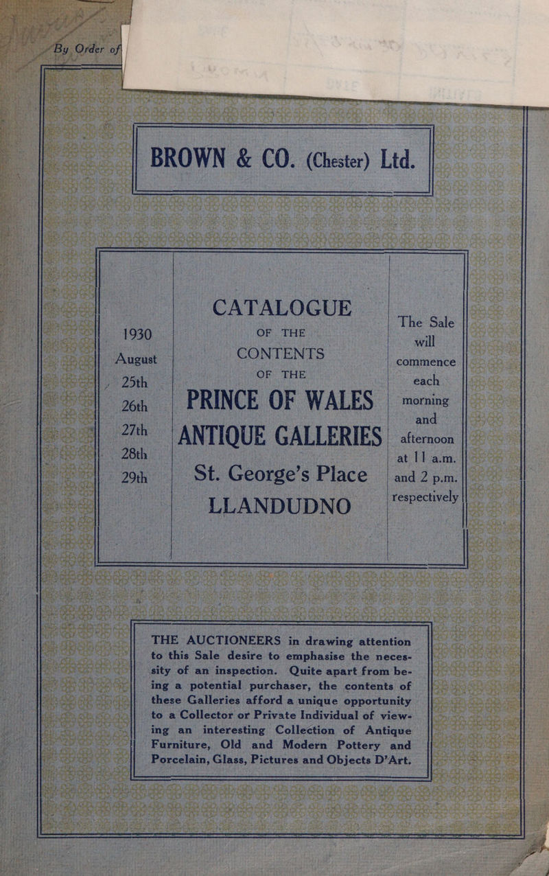 BROWN &amp; CO. (Chester) Ltd. ——$——_ CATALOGUE ee ase ee ‘il August CONTENTS commence 1s oon, ; OF THE me bach 26th | PRINCE OF WALES ne an at | 25 ANTIQUE GALLERIES © afternoon ce alee : at 11 a.m. 29th St. George’s Place | and2p.m. LL ANDUDNO respectively | os THE AUCTIONEERS in drawing attention to this Sale desire to emphasise the neces- _ssity of an inspection. Quite apart from be- _ing a potential purchaser, the contents of these Galleries afford a unique opportunity to a Collector or Private Individual of view- ing an interesting Collection of Antique rica ll Furniture, Old and Modern Pottery and a SES Porcelain, Glass, Pictures and Objects D’Art.