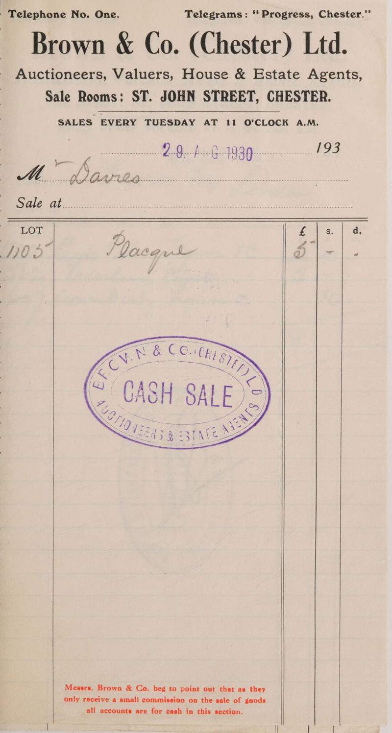 Brown &amp; Co. (Chester) Ltd. Auctioneers, Valuers, House &amp; Estate Agents, Sale Rooms: ST. JOHN STREET, CHESTER. SALES EVERY TUESDAY AT 11 O'CLOCK A.M. L— Hw if Gar Minamata ee Se ee a ed See oe es LOT a £ S d 7), = 2a ta” “eed r*) 4 TITIES J Lear -|. Messrs. Brown &amp; Co. beg to point out that as they only receive a small commission on the sale of goods