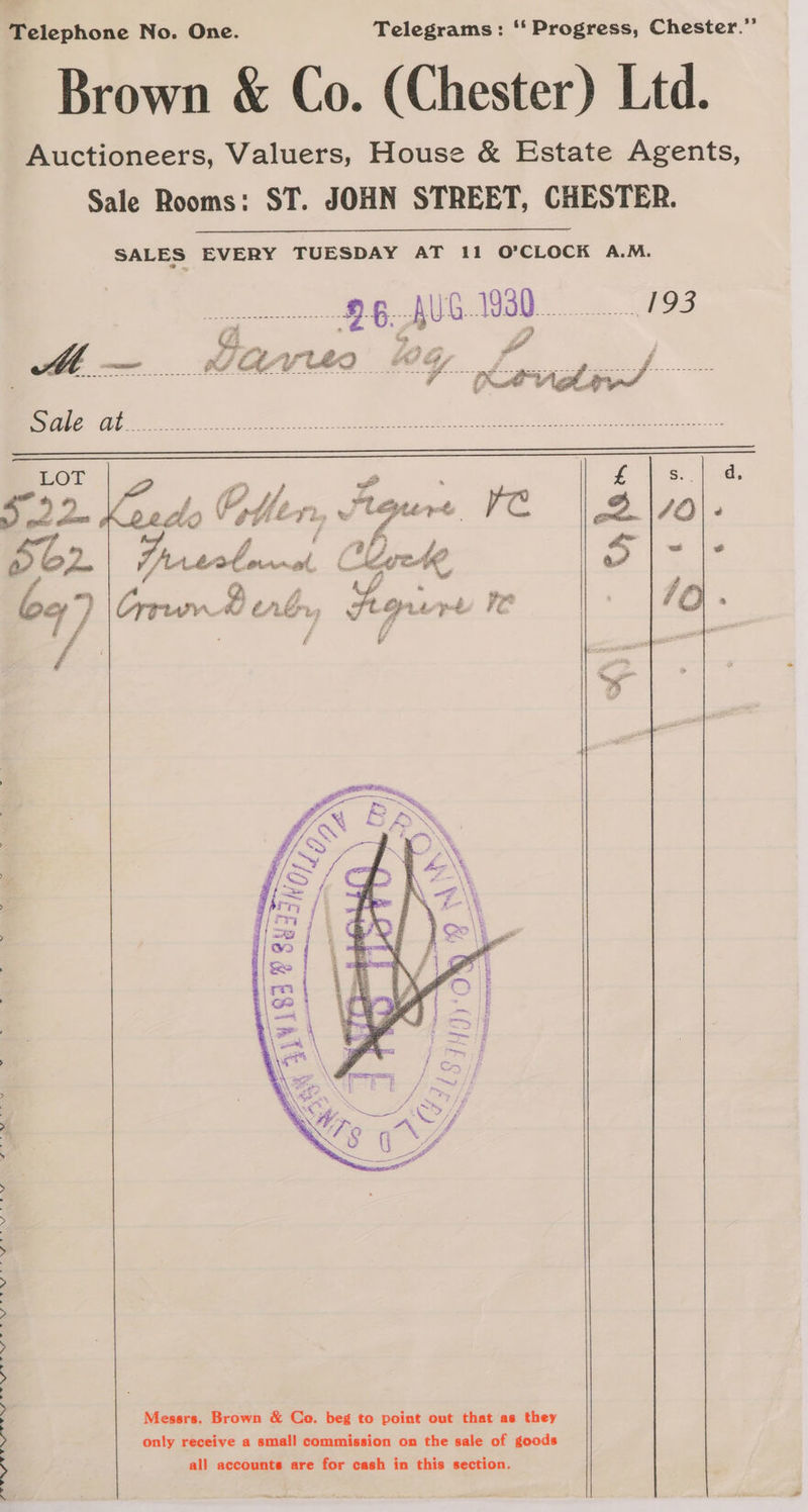 US Te CieeSe” OP ae oS eS oe ee eS NE Telephone No. One. Telegrams: ‘‘ Progress, Chester. Brown &amp; Co. (Chester) Ltd. Auctioneers, Valuers, House &amp; Estate Agents, Sale Rooms: ST. JOHN STREET, CHESTER. SALES EVERY TUESDAY AT 11 O'CLOCK A.M. Messrs. Brown &amp; Co. beg to point out that as they only receive a small commission on the sale of goods