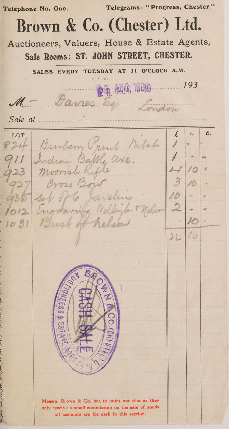 Brown &amp; Co. (Chester) Ltd. Auctioneers, Valuers, House &amp; Estate Agents, Sale Rooms: ST. JOHN STREET, CHESTER. SALES EVERY TUESDAY AT 11 O’CLOCK A.M. LOT m £ s d, fi # a #s 7, Lf i # e i , iZ f ) 4 és My. f cs f ¥ jf ad Le ee 4h, ee om (A, Wee fle 3 A yn tAst A ‘ tPF \, 4) ur Cy, : a ay ; # Pa # J A 123 | rnd U4 punf : hy Bn oot rf, : a f “a 3 iy - 4) Sak is Fi ae pe - 7 YA we é a j ion TD mae | ££» ’ = g ; Z , i ee . 6) rs pat 2 # be, 40 I fe Ree? t ia rs $ ey ne Z &amp; S Je 4l : yo a i it tial “ > ee : 2) i : ion > > > Shien, tl ial Se ee ON A RO A SRR EMS . Messrs. Brown &amp; Co. beg to point out that as they only receive a small commission on the sale of goods
