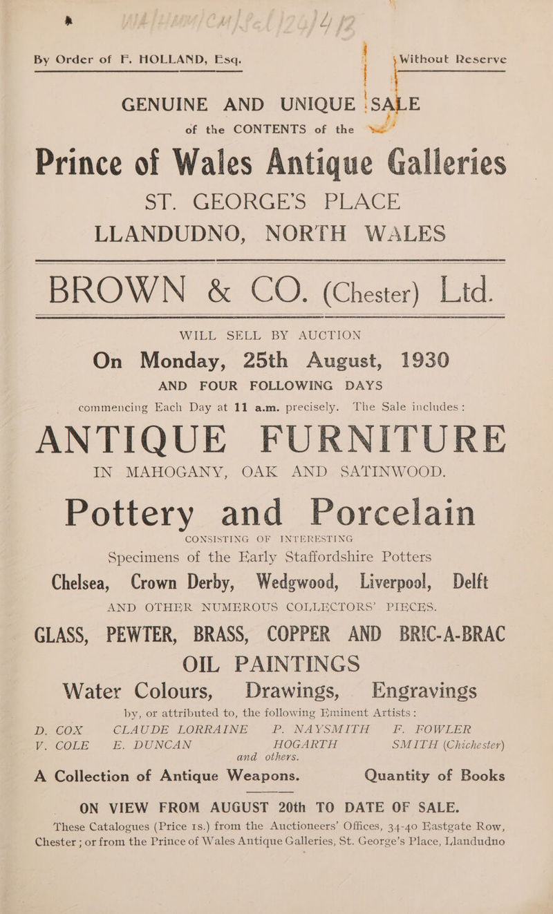 Without Reserve By Order of F. HOLLAND, Esq. of the CONTENTS of the Prince of Wales Antique Galleries oT, GEORGE 5. PLACE LLANDUDNO, NORTH WALES BROWN &amp; CO. (Chester) Lid. MIELE SELL SY: AUCTION On Monday, 25th August, 1930 AND FOUR FOLLOWING DAYS commencing Each Day at 11 a.m. precisely. The Sale includes: ANTIQUE FURNITURE IN MAHOGANY, OAK AND. SATINWOOD. Pottery and Porcelain CONSISTING OF - INTERESTING Specimens of the Early Staffordshire Potters Chelsea, Crown Derby, Wedgwood, Liverpool, Delft AND. OTHER. NUMEROUS COLLECTORS’. PIECES. GLASS, PEWTER, BRASS, COPPER AND BRIC-A-BRAC OIL PAINTINGS Water Colours, Drawings, Engravings by, or attributed to, the following Eminent Artists: D, COX CLAUDE LORRAINE PrINAYSMILW « £. FOWLER V.-COLE E, DUNCAN HOGARTH SMITH (Chichester) and others. A Collection of Antique Weapons. Quantity of Books ON VIEW FROM AUGUST 20th TO DATE OF SALE. These Catalogues (Price 1s.) from the Auctioneers’ Offices, 34-40 EHastgate Row, Chester ; or from the Prince of Wales Antique Galleries, St. George’s Place, Llandudno