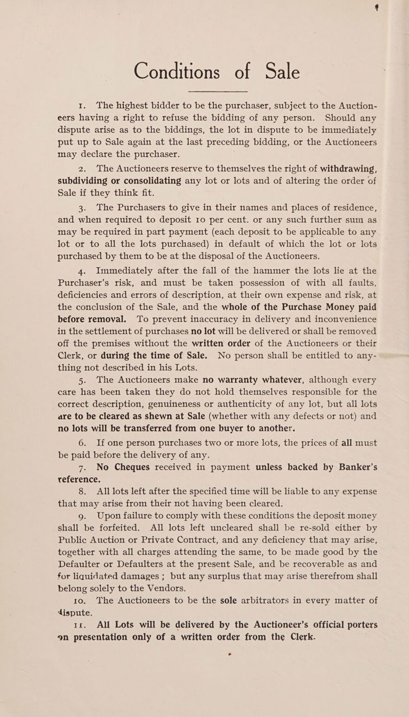 Conditions of Sale 1. The highest bidder to be the purchaser, subject to the Auction- eers having a right to refuse the bidding of any person. Should any dispute arise as to the biddings, the lot in dispute to be immediately put up to Sale again at the last preceding bidding, or the Auctioneers may declare the purchaser. 2. The Auctioneers reserve to themselves the right of withdrawing, subdividing or consolidating any lot or lots and of altering the order of Sale if they think fit. 3. The Purchasers to give in their names and places of residence, and when required to deposit 10 per cent. or any such further sum as may be required in part payment (each deposit to be applicable to any lot or to all the lots purchased) in default of which the lot or lots purchased by them to be at the disposal of the Auctioneers. 4. Immediately after the fall of the hammer the lots lie at the Purchaser’s risk, and must be taken possession of with all faults, deficiencies and errors of description, at their own expense and risk, at the conclusion of the Sale, and the whole of the Purchase Money paid before removal. ‘To prevent inaccuracy in delivery and inconvenience in the settlement of purchases no lot will be delivered or shall be removed off the premises without the written order of the Auctioneers or their Clerk, or during the time of Sale. No person shall be entitled to any- thing not described in his Lots. 5. The Auctioneers make no warranty whatever, although every care has been taken they do not hold themselves responsible for the correct description, genuineness or authenticity of any lot, but all lots are to be cleared as shewn at Sale (whether with any defects or not) and no lots will be transferred from one buyer to another. 6. If one person purchases two or more lots, the prices of all must be paid before the delivery of any. 7. No Cheques received in payment unless backed by Banker’s reference. 8. All lots left after the specified time will be liable to any expense that may arise from their not having been cleared. g. Upon failure to comply with these conditions the deposit money shall be forfeited. All lots left uncleared shall be re-sold either by Public Auction or Private Contract, and any deficiency that may arise, together with all charges attending the same, to be made good by the Defaulter or Defaulters at the present Sale, and be recoverable as and for liquidated damages ; but any surplus that may arise therefrom shall belong solely to the Vendors. 10. The Auctioneers to be the sole arbitrators in every matter of ‘dispute. 1x. All Lots will be delivered by the Auctioneer’s official porters 9n presentation only of a written order from the Clerk. *