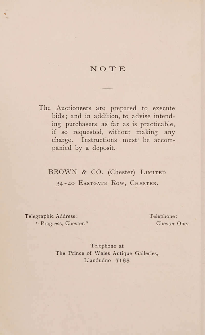 NOTE The Auctioneers are prepared to execute bids; and in addition, to advise intend- ing purchasers as far as is practicable, if so requested, without making any charge. Instructions. must: be accom- panied by a deposit. BROWN &amp; CO. (Chester) Limirep 34-40 EastcaTe Row, CuHEsTer. Telegraphic Address: Telephone: ‘¢ Progress, Chester.” Chester One. Telephone at The Prince of Wales Antique Galleries, Llandudno 7165