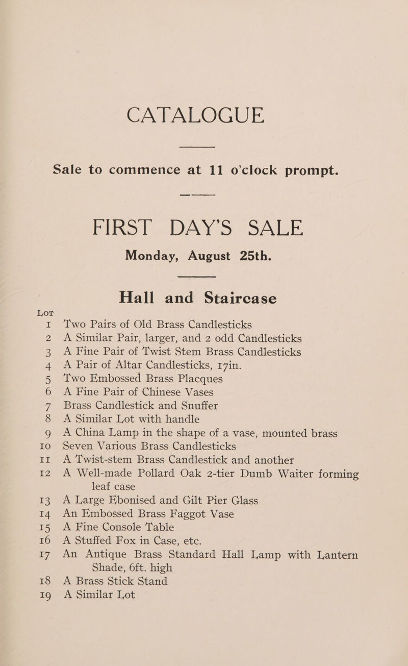 CATALOGUE a eer hel ie) wy Se mt eH N WH HH OW OW Nu &amp; W aa SS HoH ‘Oo @ C0 ON ANARWDNDH Fino. cOAY-S. SALE Monday, August 25th. Hall and Staircase Two Pairs of Old Brass Candlesticks A Similar Pair, larger, and 2 odd Candlesticks A Fine Pair of Twist Stem Brass Candlesticks A Pair of Altar Candlesticks, 17in. Two Embossed Brass Placques A Fine Pair of Chinese Vases Brass Candlestick and Snuffer A Similar Lot with handle A China Lamp in the shape of a vase, mounted brass Seven Various Brass Candlesticks A Twist-stem Brass Candlestick and another A Well-made Pollard Oak 2-tier Dumb Waiter forming leaf case A Large Ebonised and Gilt Pier Glass An Embossed Brass Faggot Vase A Fine Console Table A Stuffed Fox in Case, etc. An Antique Brass Standard Hall Lamp with Lantern Shade, 6ft. high A Brass Stick Stand A Similar Lot