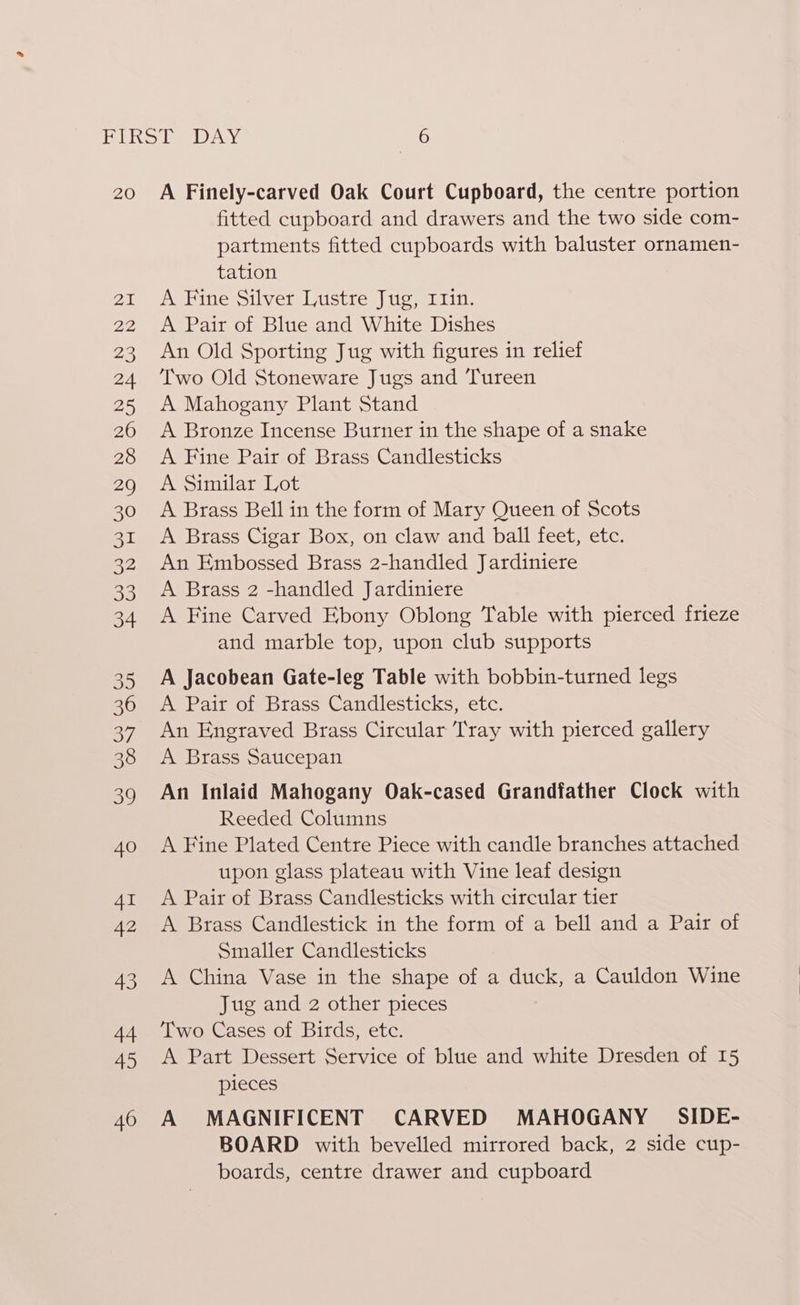 20 A Finely-carved Oak Court Cupboard, the centre portion fitted cupboard and drawers and the two side com- partments fitted cupboards with baluster ornamen- tation A Fine Silver Lustre Jug, I1in. A Pair of Blue and White Dishes An Old Sporting Jug with figures in relief Two Old Stoneware Jugs and Tureen A Mahogany Plant Stand A Bronze Incense Burner in the shape of a snake A Fine Pair of Brass Candlesticks A Similar Lot A Brass Bell in the form of Mary Queen of Scots A Brass Cigar Box, on claw and ball feet, etc. An Embossed Brass 2-handled Jardiniere A Brass 2 -handled Jardiniere A Fine Carved Ebony Oblong Table with pierced frieze and marble top, upon club supports A Jacobean Gate-leg Table with bobbin-turned legs A Pair of Brass Candlesticks, etc. An Engraved Brass Circular Tray with pierced gallery A Brass Saucepan An Inlaid Mahogany Oak-cased Grandfather Clock with Reeded Columns A Fine Plated Centre Piece with candle branches attached upon glass plateau with Vine leaf design A Pair of Brass Candlesticks with circular tier A Brass Candlestick in the form of a bell and a Pair of Smaller Candlesticks A China Vase in the shape of a duck, a Cauldon Wine Jug and 2 other pieces Two Cases of Birds, etc. A Part Dessert Service of blue and white Dresden of 15 pieces A MAGNIFICENT CARVED MAHOGANY _ SIDE- BOARD with bevelled mirrored back, 2 side cup- boards, centre drawer and cupboard