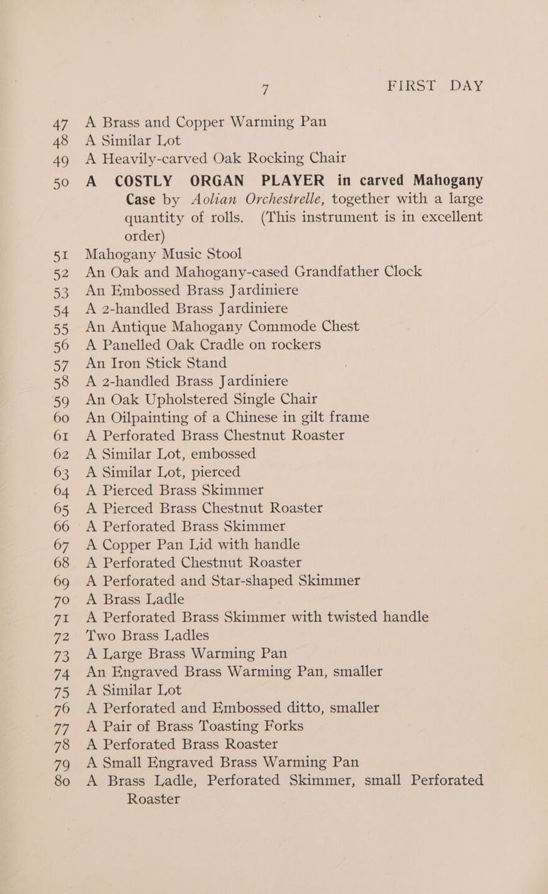 48 49 5 FIRST DAY A Brass and Copper Warming Pan A Similar Lot A Heavily-carved Oak Rocking Chair A COSTLY ORGAN PLAYER in carved Mahogany Case by Aolian Orchestrelle, together with a large quantity of rolls. (This instrument is in excellent order) Mahogany Music Stool An Oak and Mahogany-cased Grandfather Clock An Embossed Brass Jardiniere A 2-handled Brass Jardiniere An Antique Mahogany Commode Chest A Panelled Oak Cradle on rockers An Iron Stick Stand A 2-handled Brass Jardiniere An Oak Upholstered Single Chair An Oilpainting of a Chinese in gilt frame A Perforated Brass Chestnut Roaster A Similar Lot, embossed A Similar Lot, pierced A Pierced Brass Skimmer A Pierced Brass Chestnut Roaster A Perforated Brass Skimmer A Copper Pan Lid with handle A Perforated Chestnut Roaster A Perforated and Star-shaped Skimmer A Brass Ladle A Perforated Brass Skimmer with twisted handle Two Brass Ladles A Large Brass Warming Pan An Engraved Brass Warming Pan, smaller A Similar Lot A Perforated and Embossed ditto, smaller A Pair of Brass Toasting Forks A Perforated Brass Roaster A Small Engraved Brass Warming Pan A Brass Ladle, Perforated Skimmer, small Perforated Roaster