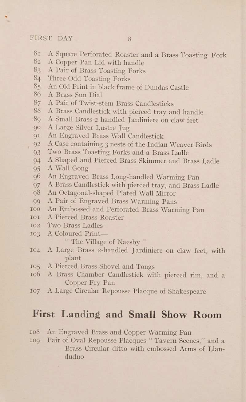 107 A Square Perforated Roaster and a Brass Toasting Fork A Copper Pan Lid with handle A Pair of Brass Toasting Forks Three Odd Toasting Forks A Brass Sun Dial A Pair of T'wist-stem Brass Candlesticks A Brass Candlestick with pierced tray and handle A Small Brass 2 handled Jardiniere on claw feet A Large Silver Lustre Jug An Engraved Brass Wall Candlestick A Case containing 3 nests of the Indian Weaver Birds Two Brass ‘Toasting Forks and a Brass Ladle A Shaped and Pierced Brass Skinimer and Brass Iadle A Wall Gong An Engraved Brass Long-handled Warming Pan A Brass Candlestick with pierced tray, and Brass Ladle An Octagonal-shaped Plated Wall Mirror A Pair of Engraved Brass Warming Pans An Embossed and Perforated Brass Warming Pan A Pierced Brass Roaster Two Brass Ladles A. Coloured Print— “The Village of Naesby ”’ A Large Brass 2-handled Jardiniere on claw feet, with plant A Pierced Brass Shovel and ‘Tongs A Brass Chamber Candlestick with pierced rim, and a Copper Fry Pan A Large Circular Repousse Placque of Shakespeare 108 109 An Engraved Brass and Copper Warming Pan Pair of Oval Repousse Placques “‘ Tavern Scenes,’”’ and a Brass Circular ditto with embossed Arms of Llan- dudno