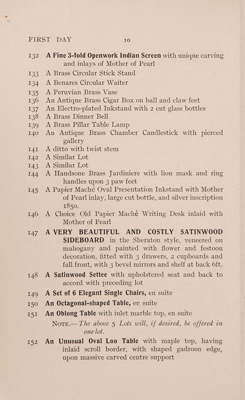 2 133 134 135 136 137 138 139 140 I4I 142 143 I44 145 146 147 148 149 150 151 152 A Fine 3-fold Openwork Indian Screen with unique carving and inlays of Mother of Pearl A Brass Circular Stick Stand A Benares Circular Waiter A Peruvian Brass Vase An Antique Brass Cigar Box on ball and claw feet An Electro-plated Inkstand with 2 cut glass bottles A Brass Dinner Bell A Brass Pillar Table Lamp An Antique Brass Chamber Candlestick with pierced gallery A ditto with twist stem A Similar Lot A Similar Lot A Handsone Brass Jardiniere with lion Taek and ring handles upon 3 paw feet A Papier Maché Oval Presentation Inkstand with Mother of Pearl inlay, large cut bottle, and silver inscription 1850. A Choice Old Papier Maché Writing Desk inlaid with Mother of Pearl A VERY BEAUTIFUL AND COSTLY SATINWOOD SIDEBOARD in the Sheraton style, veneered on mahogany and painted with flower and festoon decoration, fitted with 3 drawers, 2 cupboards and fall front, with 3 bevel mirrors and shelf at back Oft. A Satinwood Settee with upholstered seat and back to accord with preceding lot A Set of 6 Elegant Single Chairs, en suite An Octagonal-shaped Table, en. suite © An Oblong Table with inlet marble top, en suite Noteé.—The above 5 Lots will, 1f desired, be offered in one lot. An Unusual Oval Loo Table with maple top, having inlaid scroll border, with shaped gadroon edge, upon massive carved centre support