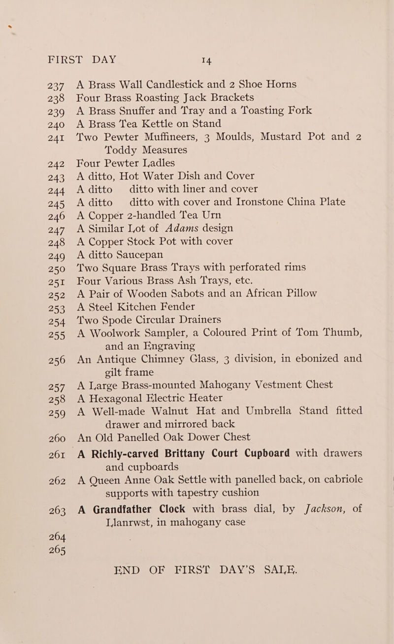 237 238 239 240 241 242 243 244 245 240 247 248 A Brass Wall Candlestick and 2 Shoe Horns Four Brass Roasting Jack Brackets A Brass Snuffer and Tray and a Toasting Fork A Brass Tea Kettle on Stand Two Pewter Muffineers, 3 Moulds, Mustard Pot and 2 Toddy Measures Four Pewter Ladles A ditto, Hot Water Dish and Cover A ditto ditto with liner and cover A ditto ditto with cover and Ironstone China Plate A Copper 2-handled Tea Urn A Similar Lot of Adams design A Copper Stock Pot with cover A ditto Saucepan Two Square Brass Trays with perforated rims Four Various Brass Ash Trays, etc. A Pair of Wooden Sabots and an African Pillow A Steel Kitchen Fender ‘Two Spode Circular Drainers A Woolwork Sampler, a Coloured Print of Tom Thumb, and an Engraving An Antique Chimney Glass, 3 division, in ebonized and gilt frame A Large Brass-mounted Mahogany Vestment Chest A Hexagonal Electric Heater A Well-made Walnut Hat and Umbrella Stand fitted drawer and mirrored back An Old Panelled Oak Dower Chest A Richly-carved Brittany Court Cupboard with drawers and cupboards A Queen Anne Oak Settle with panelled back, on cabriole supports with tapestry cushion A Grandfather Clock with brass dial, by Jackson, of Llanrwst, in mahogany case HN DOR RT Ro Mm eDA Yes esanlene