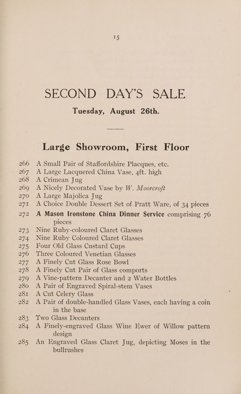 SECOND Ames. SAI Tuesday, August 26th. Large Showroom, First Floor A Small Pair of Staffordshire Placques, etc. A Large Lacquered China Vase, 4ft. high A Crimean Jug A Nicely Decorated Vase by W. Moorcroft A Large Majolica Jug A Choice Double Dessert Set of Pratt Ware, of 34 pieces A Mason Ironstone China Dinner Service comprising 76 pieces Nine Ruby-coloured Claret Glasses Nine Ruby Coloured Claret Glasses Four Old Glass Custard Cups Three Coloured Venetian Glasses A Finely Cut Glass Rose Bowl A Finely Cut Pair of Glass comports | A Vine-pattern Decanter and 2 Water Bottles A Pair of Engraved Spiral-stem Vases A Cut Celery Glass A Pair of double-handled Glass Vases, each having a coin in the base Two Glass Decanters A Finely-engraved Glass Wine Ewer of Willow pattern design An Engraved Glass Claret Jug, depicting Moses in the bullrushes