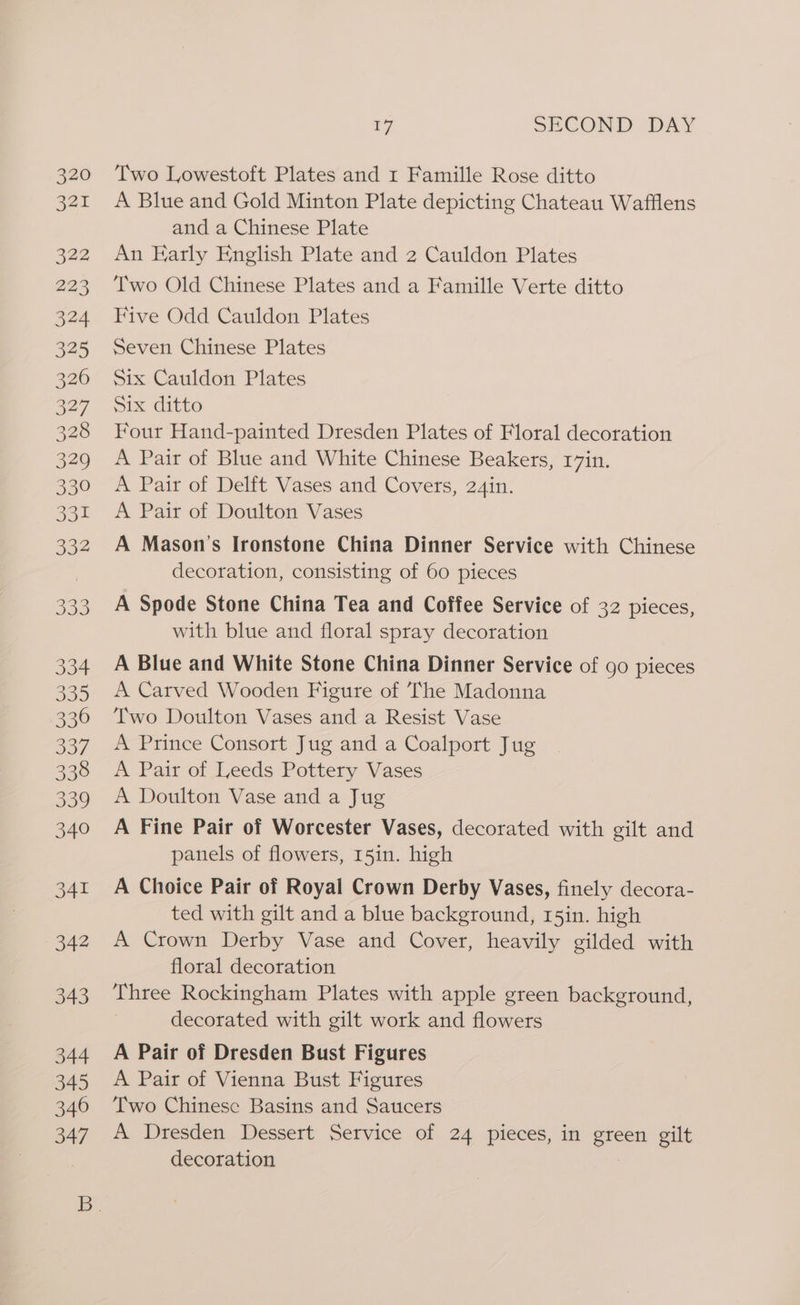 Two Lowestoft Plates and r Famille Rose ditto A Blue and Gold Minton Plate depicting Chateau Wafflens and a Chinese Plate An Early English Plate and 2 Cauldon Plates Two Old Chinese Plates and a Famille Verte ditto Five Odd Cauldon Plates Seven Chinese Plates Six Cauldon Plates Six ditto Four Hand-painted Dresden Plates of Floral decoration A Pair of Blue and White Chinese Beakers, 17in. A Pair of Delft Vases and Covers, 24in. A Pair of Doulton Vases A Mason's Ironstone China Dinner Service with Chinese decoration, consisting of 60 pieces A Spode Stone China Tea and Coffee Service of 32 pieces, with blue and floral spray decoration A Blue and White Stone China Dinner Service of go pieces A Carved Wooden Figure of The Madonna Two Doulton Vases and a Resist Vase A Prince Consort Jug and a Coalport Jug A Pair of Leeds Pottery Vases A Doulton Vase and a Jug A Fine Pair of Worcester Vases, decorated with gilt and panels of flowers, 15in. high A Choice Pair of Royal Crown Derby Vases, finely decora- ted with gilt and a blue background, r5in. high A Crown Derby Vase and Cover, heavily gilded with floral decoration Three Rockingham Plates with apple green background, decorated with gilt work and flowers A Pair of Dresden Bust Figures A Pair of Vienna Bust Figures Two Chinese Basins and Saucers A Dresden Dessert Service of 24 pieces, in green gilt decoration