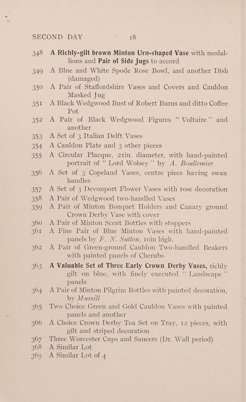 348 349 350 Boe 352 393 354 BD) 350 o57 358 359 3600 361 362 363 364 305 306 367 368 369 A Richly-gilt brown Minton Urn-shaped Vase with medal- lions and Pair of Side Jugs to accord A Blue and White Spode Rose Bowl, and another Dish (damaged) A Pair of Staffordshire Vases and Covers and Cauldon Masked Jug A Black Wedgwood Bust of Robert Burns and ditto Coffee Pot 7 A Pair of Black Wedgwood Figures ‘ Voltaire” and another A Set of 3 Italian Delft Vases A Cauldon Plate and 3 other pieces A Circular Placque, 21in. diameter, with hand-painted portrait of “‘ Lord Wolsey” by A. Boullemier A Set of 3 Copeland Vases, centre piece having swan handles A Set of 3 Devonport Flower Vases with rose decoration A Pair of Wedgwood two-handled Vases A Pair of Minton Bouquet Holders and Canary ground Crown Derby Vase with cover A Pair of Minton Scent Bottles with stoppers A Fine Pair of Blue Minton Vases with hand-painted panels by F’. N. Sutton, roin high. A Pair of Green-ground Cauldon T'wo-handled Beakers with painted panels of Cherubs A Valuable Set of Three Early Crown Derby Vases, richly gilt on blue, with finely executed ‘“ Landscape ”’ panels A Pair of Minton Pilgrim Bottles with painted decoration, by Musszill Two Choice Green and Gold Cauldon Vases with painted panels and another A Choice Crown Derby Tea Set on Tray, I2 pieces, with gilt and striped decoration Three Worcester Cups and Saucers (Dr. Wall period) A Similar Lot A Similar Lot of 4
