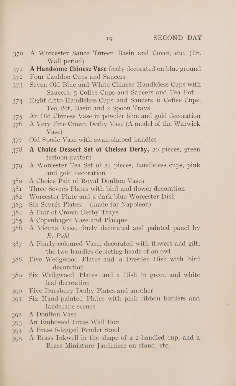 370 371 372 Bye 3/4 375 376 377 378 19 SECOND DAY A Worcester Sauce Tureen Basin and Cover, etc. (Dr. Wall period) A Handsome Chinese Vase finely decorated on blue ground Four Cauldon Cups and Saucers Seven Old Blue and White Chinese Handleless Cups with Saucers, 5 Coffee Cups and Saucers and Tea Pot Hight ditto Handleless Cups and Saucers, 6 Coffee Cups, Tea Pot, Basin and 2 Spoon Trays An Old Chinese Vase in powder blue and gold decoration A Very Fine Crown Derby Vase (A model of the Warwick Vase) Old Spode Vase with swan-shaped handles A Choice Dessert Set of Chelsea Derby, 20 pieces, green festoon pattern A Worcester Tea Set of 24 pieces, handleless cups, pink and gold decoration A Choice Pair of Royal Doulton Vases Three Sevrés Plates with bird and flower decoration Worcester Plate and a dark blue Worcester Dish Six Sevrés Plates. (made for Napoleon) A Pair of Crown Derby Trays A Copenhagen Vase and Placque A Vienna Vase, finely decorated and painted panel by R. Pahl A Finely-coloured Vase, decorated with flowers and gilt, the two handles depicting heads of an owl Five Wedgwood Plates and a Dresden Dish with bird decoration | Six Wedgwood Plates and a Dish in green and white leaf decoration Five Duesbury Derby Plates and another Six Hand-painted Plates with pink ribbon borders and landscape scenes A Doulton Vase An Embossed Brass Wall Box A Brass 6-legged Fender Stool A Brass Inkwell in the shape of a 2-handled cup, and a Brass Miniature Jardiniere on stand, etc.