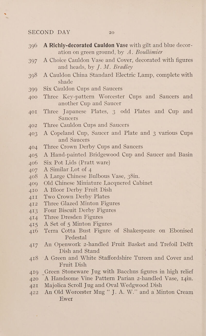 396 397 398 399 400 401 402 403 404 405 406 407 408 409 410 7mbieat A412 413 414 415 416 417 418 419 420 421 A22 A Richly-decorated Cauldon Vase with gilt and blue decor- ation on green ground, by A. Boullimier A Choice Cauldon Vase and Cover, decorated with figures and heads, by /. M. Bradley A Cauldon China Standard Electric Lamp, complete with shade Six Cauldon Cups and Saucers Three Key-pattern Worcester Cups and Saucers and another Cup and Saucer Three Japanese Plates, 3 odd Plates and Cup and Saucers Three Cauldon Cups and Saucers A Copeland Cup, Saucer and Plate and 3 various Cups and Satcers Three Crown Derby Cups and Saucers A Hand-painted Bridgewood Cup and Saucer and Basin Six Pot Lids (Pratt ware) A Similar Lot of 4 A Large Chinese Bulbous Vase, 381n. Old Chinese Miniature Lacquered Cabinet A Bloor Derby Fruit Dish Two Crown Derby Plates Three Glazed Minton Figures Four Biscuit Derby Figures Three Dresden Figures A Set of 5 Minton Figures Terra Cotta Bust Figure of Shakespeare on Ebonised Pedestal An Openwork 2-handled Fruit Basket and Trefoil Delft Dish and Stand Fruit Dish A Handsome Vine Pattern Parian 2-handled Vase, r4in. Majolica Scroll Jug and Oval Wedgwood Dish An Old Worcester Mug ‘“ J. A. W.”’ and a Minton Cream Ewer