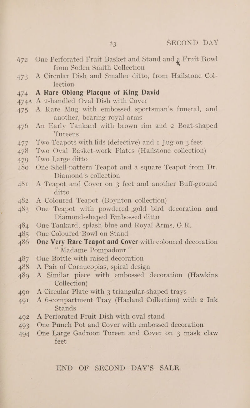 490 491 492 493 494 33 SECOND DAY One Perforated Fruit Basket and Stand and By Fruit Bowl from Soden Smith Collection A Circular Dish and Smaller ditto, from Hailstone Col- lection A Rare Oblong Placque of King David A 2-handled Oval Dish with Cover A Rare Mug with embossed sportsman’s funeral, and another, bearing royal arms An Early Tankard with brown rim and 2 Boat-shaped Tureens Two Teapots with lids (defective) and 1 Jug on 3 feet Two Oval Basket-work Plates (Hailstone collection) Two Large ditto One Shell-pattern Teapot and a square Teapot from Dr. Diamond's collection A Teapot and Cover on 3 feet and another Buff-ground ditto A Coloured Teapot (Boynton collection) One Teapot with powdered .gold bird decoration and Diamond-shaped Embossed ditto One Tankard, splash blue and Royal Arms, G.R. One Coloured Bowl on Stand One Very Rare Teapot and Cover with coloured decoration “Madame Pompadour ”’ One Bottle with raised decoration A Pair of Cornucopias, spiral design A Similar piece with embossed decoration (Hawkins Collection) , A Circular Plate with 3 triangular-shaped trays A 6-comparttment Tray (Harland Collection) with 2 Ink Stands A Perforated Fruit Dish with oval stand One Punch Pot and Cover with embossed decoration One Large Gadroon Tureen and Cover on 3 mask claw feet END OF SECOND’ DAY’S. SALE.