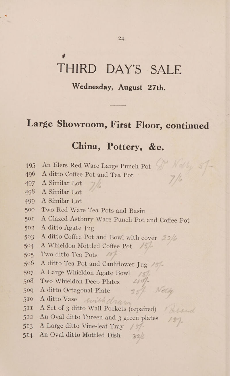 # THIRD DAY’S SALE Wednesday, August 27th. 495 496 497 498 499 500 501 502 593 504 595 506 507 508 599 510 511 512 513 514 China, Pottery, &amp;c. An Elers Red Ware Large Punch Pot A ditto Coffee Pot and Tea Pot A Similar Lot A Similar Lot A Similar Lot Two Red Ware Tea Pots and Basin A Glazed Astbury Ware Punch Pot and Coffee Pot A ditto Agate Jug A ditto Coffee Pot and Bowl with cover A Whieldon Mottled Coffee Pot Two ditto Tea Pots A ditto Tea Pot and Cauliflower Jug A Large Whieldon Agate Bowl Two Whieldon Deep Plates A ditto Octagonal Plate A ditto Vase é; A Set of 3 ditto Wall Pockets (repaired) An Oval ditto Tureen and 3 green plates A Large ditto Vine-leaf Tray / An Oval ditto Mottled Dish 44