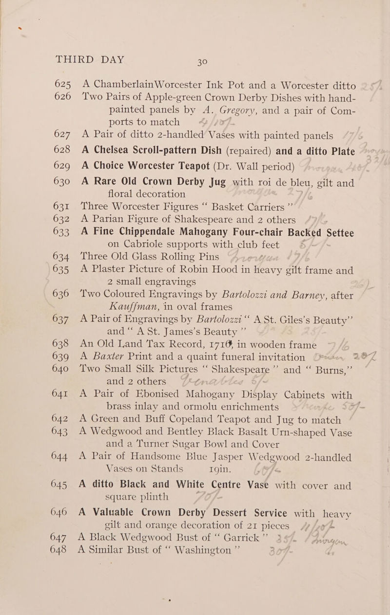 625 A ChamberlainWorcester Ink Pot and a Worcester ditto 626 Two Pairs of Apple-green Crown Derby Dishes with hand- painted panels by A. G regory, and a pair of Com- ports to match 2/70 627 <A Pair of ditto 2-handled Yuk with painted panels 628 A Chelsea Scroll-pattern Dish (repaired) and a ditto Plate 629 A Choice Worcester Teapot (Dr. Wall period) 630 A Rare Old Crown Derby Jug with roi de bleu, gilt and floral decoration 631 ‘Three Worcester Figures ‘“‘ Basket Carriers ”’ 632 A Parian Figure of Shakespeare and 2 others 633 A Fine Chippendale Mahogany Four-chair Backed Settee on Cabriole supports with club feet 634 Three Old Glass Rolling Pins f 635 A Plaster Picture of Robin Hood in heavy gilt frame and 2 small engravings 636 ‘Two Coloured Engravings by Bartolozz and Barney, after Kauffman, in oval frames 637 A Pair of Engravings by Bartolozzi “ A St. Giles’s Beauty” and “‘ A St. James’s Beauty ”’ 638 An Old Land Tax Record, 1716 in wooden frame 639 A Baxter Print and a quaint funeral invitation 640 ‘Two Small Silk Pictures “ gael: Seand =. Burise and 2 others Rtn 641 A Pair of Ebonised ‘Veahewtne: Display Cabinets with — brass inlay and ormolu enrichments - 642 A Green and Buff Copeland Teapot and Jug to a 643 A Wedgwood and Bentley Black Basalt Urn-shaped Vase and a Turner Sugar Bowl and Cover 644 A Pair of Handsome Blue Jasper Wedgwood 2-handled Vases on Stands 1gin. &amp; 645 A ditto Black and White Centre Vase with cover and square plinth ), 646 A Valuable Crown Derby Dessert Service with heavy gilt and orange decoration of 21 pieces 7 /oy 4 647 A Black Wedgwood Bust of “ Garrick” 3§7. /Avnregn. 648 A Similar Bust of “‘ Washington ”’ 30