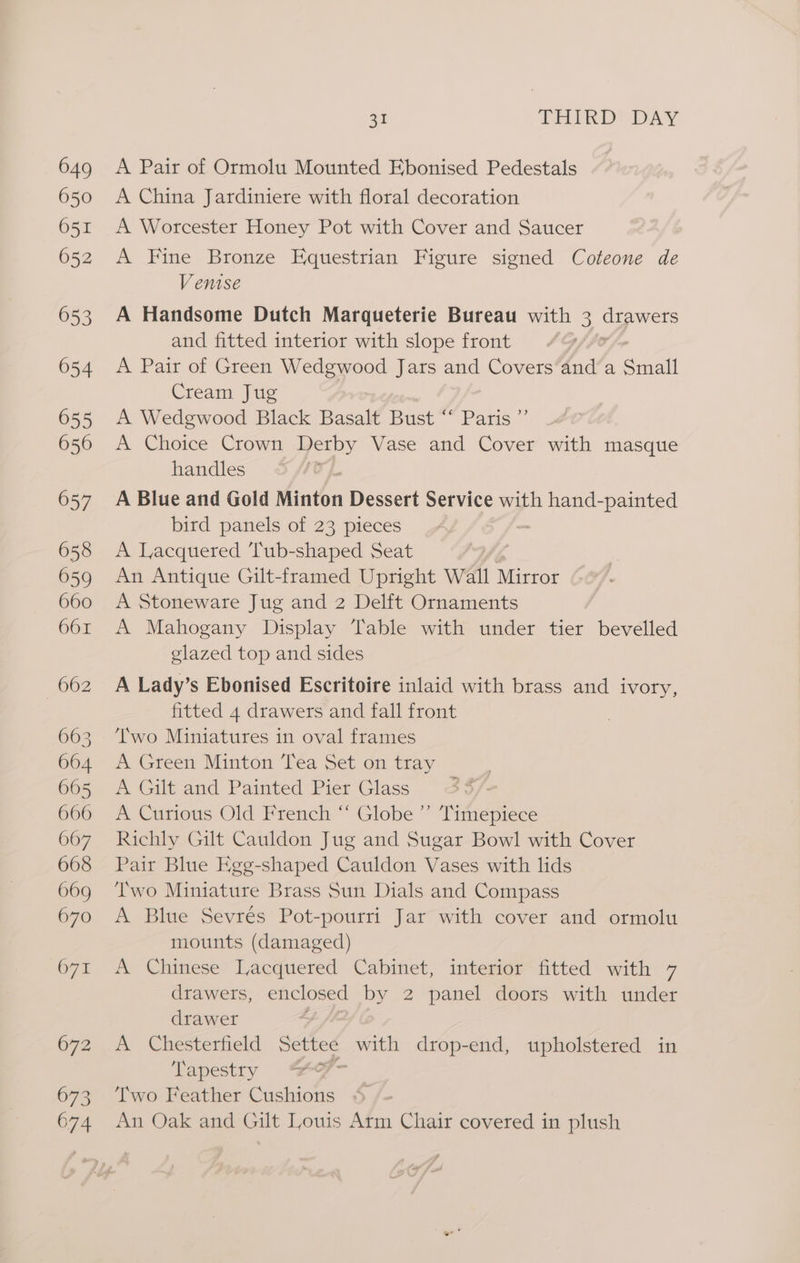A Pair of Ormolu Mounted Ebonised Pedestals A China Jardiniere with floral decoration A Worcester Honey Pot with Cover and Saucer A Fine Bronze Equestrian Figure signed Coteone de Venise A Handsome Dutch Marqueterie Bureau with 3 et and fitted interior with slope front A Pair of Green Wedgwood Jars and Covers‘and’a Sail Cream Jug A Wedgwood Black Basalt Bust “ Paris ”’ A Choice Crown Derby Vase and Cover with masque handles | A Blue and Gold Minton Dessert Service with hand-painted bird panels of 23 pieces A Lacquered ‘Tub-shaped Seat An Antique Gilt-framed Upright Wall Mirror A Stoneware Jug and 2 Delft Ornaments A Mahogany Display Table with under tier bevelled glazed top and sides A Lady’s Ebonised Escritoire inlaid with brass and ivory, fitted 4 drawers and fall front Two Miniatures in oval frames A Green Minton Tea Set on tray A Gilt and Painted Pier Glass A Curious Old French ‘ Globe ”’ Timepiece Richly Gilt Cauldon Jug and Sugar Bowl with Cover Pair Blue Egg-shaped Cauldon Vases with lids Two Miniature Brass Sun Dials and Compass A Blue Sevrés Pot-pourri Jar with cover and ormolu mounts (damaged) A Chinese Lacquered Cabinet, interior fitted with 7 drawers, enclosed by 2 panel doors with under drawer A Chesterfield Settee with drop-end, upholstered in Tapestry is Two Feather Cushions An Oak and Gilt Louis Arm Chair covered in plush