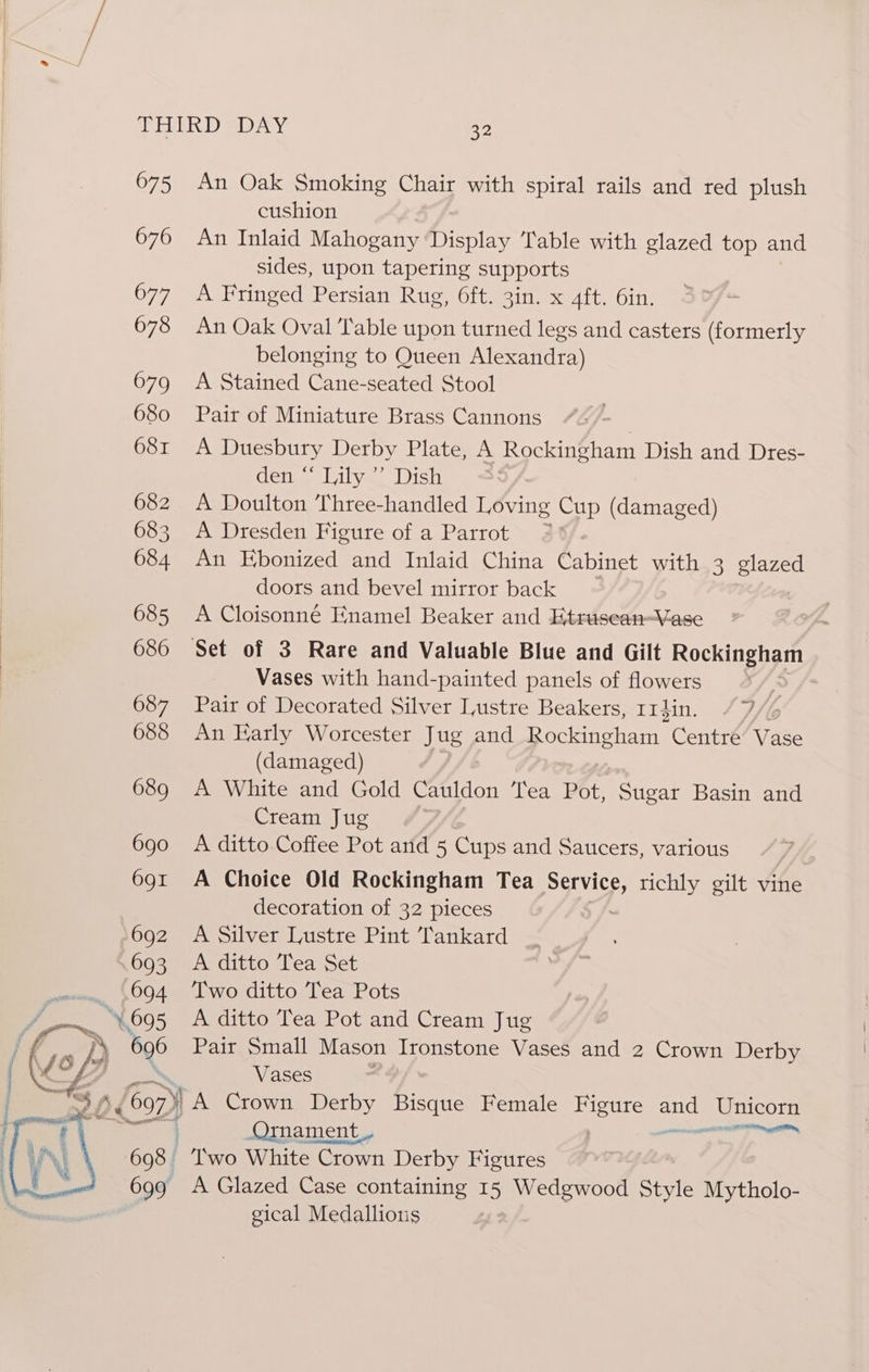 675 An Oak Smoking Chair with spiral rails and red plush cushion 676 An Inlaid Mahogany Display Table with glazed top and sides, upon tapering supports 677 A Fringed Persian Rug, 6ft. 3in. x 4ft. 6in. 678 An Oak Oval Table upon turned legs and casters (formerly belonging to Queen Alexandra) 679 A Stained Cane-seated Stool 680 Pair of Miniature Brass Cannons 681 A Duesbury Derby Plate, A Rockingham Dish and Dres- den “ Lily ’ Dish 682 A Doulton Three-handled Loving Cup (damaged) 683 A Dresden Figure of a Parrot > 684 An Ebonized and Inlaid China Cabinet with 3 glazed doors and bevel mirror back 685 <A Cloisonné Enamel Beaker and Etrusean-Vase 686 Set of 3 Rare and Valuable Blue and Gilt Rockingham Vases with hand-painted panels of flowers ; 687 Pair of Decorated Silver Lustre Beakers, rrdin. /7/% 688 An Early Worcester Jug and Rockingham Centre Vase (damaged) 689 A White and Gold Cauldon Tea Pot, Sugar Basin and Cream Jug | 690 A ditto Coffee Pot and 5 Cups and Saucers, various | 691 A Choice Old Rockingham Tea Service, richly gilt vine decoration of 32 pieces 692 A Silver Lustre Pint Tankard 693 A ditto Tea Set . (694 ‘Two ditto Tea Pots = “y 695 A ditto Tea Pot and Cream Jug D 696 Pair Small Mason Ironstone Vases and 2 Crown Derby Vases 1 s 607) | A Crown Derby Bisque Female Fi pout on oe \ Ormament_, 1a 698 Two White Crown Derby Figures 699 A Glazed Case containing 15 Wedgwood Style Mytholo- gical Medallions