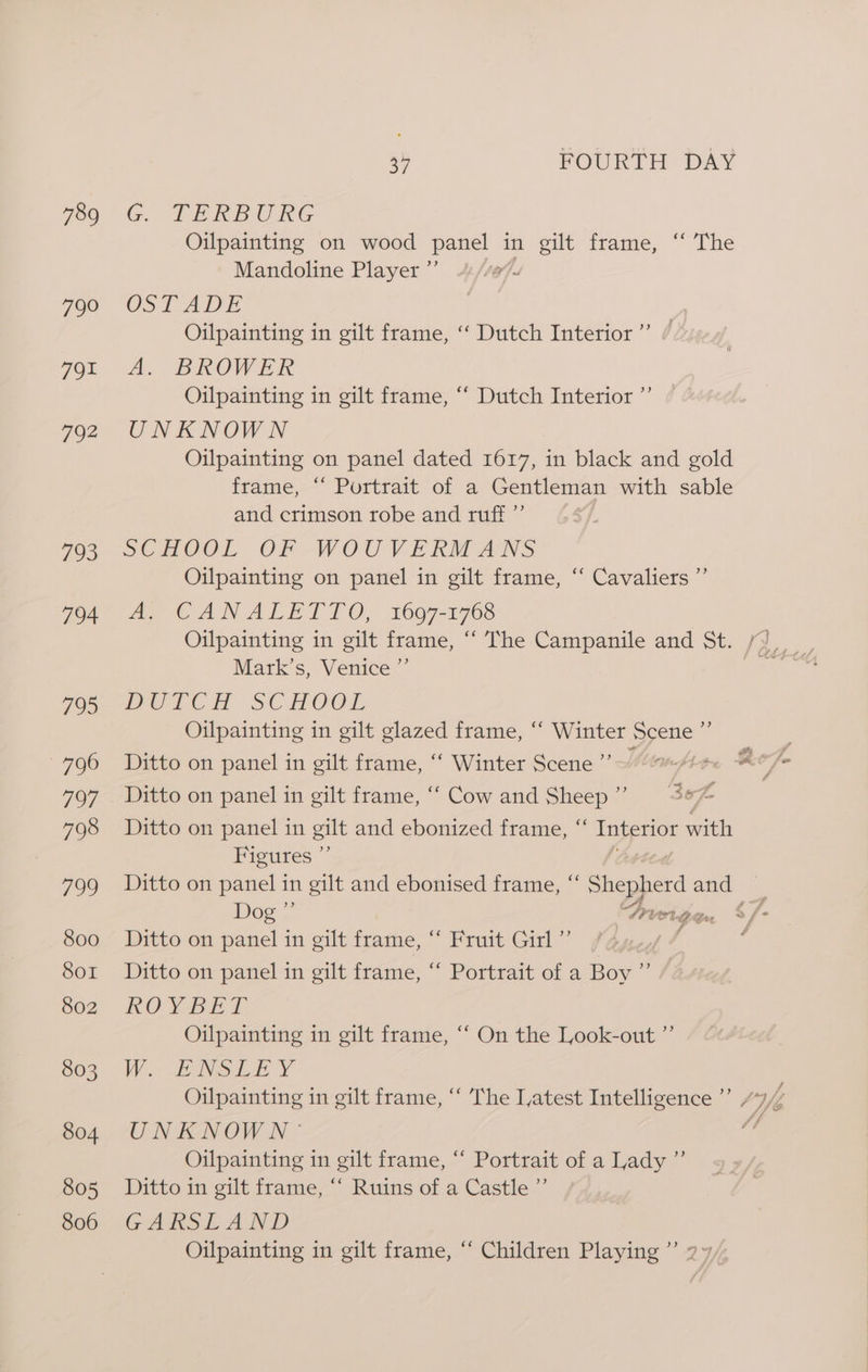 789 790 791 792 793 794 795 796 7O7; 798 799 800 Sor 802 803 804 805 806 G. TERE URG Mandoline Player ”’ CST ADE Oilpainting in gilt frame, ‘‘ Dutch Interior ”’ A. BROWER Oilpainting in gilt frame, ‘‘ Dutch Interior ”’ UNKNOWN and crimson robe and ruff ”’ SCHOOL OF WOU VEKM ANS Oilpainting on panel in gilt frame, “ Cavaliers ”’ A. CANALETTO, 1607-1768 Mark’s, Venice ”’ Peon SCHOOL Oilpainting in gilt glazed frame, “ Winter ae BY) Ditto on panel in gilt frame, ‘“‘ Winter Scene 4 Ditto on panel in gilt frame, “‘ Cow and Sheep” = = fe Figures ”’ Doe! P SP ert. G4 on Ditto on panel in gilt frame, “ Fruit Girl” | d) Ditto on panel in gilt frame, “ Portrait of a Boy KO Yao bE Oilpainting in gilt frame, ‘“‘ On the Look-out ”’ VW. EANSLE Y Oilpainting in gilt frame, ‘‘ The Latest Intelligence UNKNOWN - Oilpainting in gilt frame, ‘‘ Portrait of a Lady ”’ Ditto in gilt frame, “‘ Ruins of a Castle ”’ GARSL AND Oilpainting in gilt frame, “ Children Playing ”’ YJ at } ed