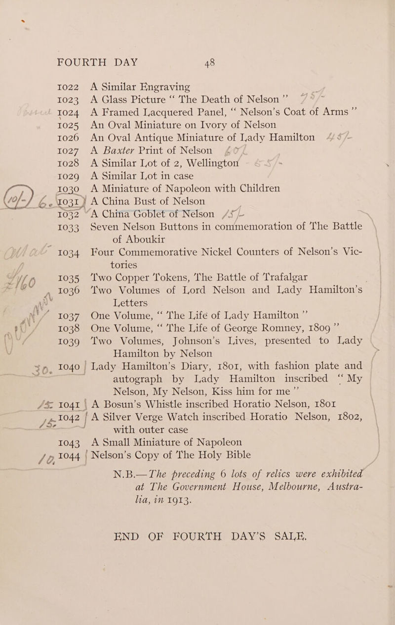 1022 A Similar Engraving 1023 A Glass Picture ‘‘ The Death of Nelson” | 1024 A Framed Lacquered Panel, ‘‘ Nelson’s Coat of Arms ” 1025 An Oval Miniature on Ivory of Nelson 1026 An Oval Antique Miniature of Lady Hamilton 1027. A Baxter Print of Nelson , 1028 A Similar Lot of 2, Wellington 1029 A Similar Lot in case OP, _ 1030 =A Miniature of Napoleon with Children VS G-031) A China Bust of Nelson ’ 1032 “A China Goblet of Nelson AS /~ 1033 Seven Nelson Buttons in commemoration of The Battle . of Aboukir 1034 Four Commemorative Nickel Counters of Nelson’s Vic- tories Sf fy 1035 ‘Iwo Copper Tokens, The Battle of Trafalgar | “=~, 1036 ‘Iwo Volumes of Lord Nelson and Lady Hamilton’s ‘ic Letters “ 1037 One Volume, “ The Life of Lady Hamilton ” 1038 One Volume, “‘ ‘he Life of George Romney, 1809 ” 1039 ‘wo Volumes, Johnson’s Lives, presented to Lady Hamilton by Nelson $m, 1040 Lady Hamilton’s Diary, 1801, with fashion plate and % ‘ autograph by Lady Hamilton inscribed ‘ My Nelson, My Nelson, Kiss him for me ”’ /&amp; 1041 | A Bosun’s Whistle inscribed Horatio Nelson, 1801 eu 1042 | A Silver Verge Watch inscribed Horatio Nelson, 1802, ase : with outer case 1043. A Small Miniature of Napoleon / 0, 3044 ' Nelson’s Copy of The Holy Bible nae N.B.—The preceding 6 lots of relics were exhibited at The Government House, Melbourne, Austra- lia, im 1913. END OF FOURTH DAY’S SALE.