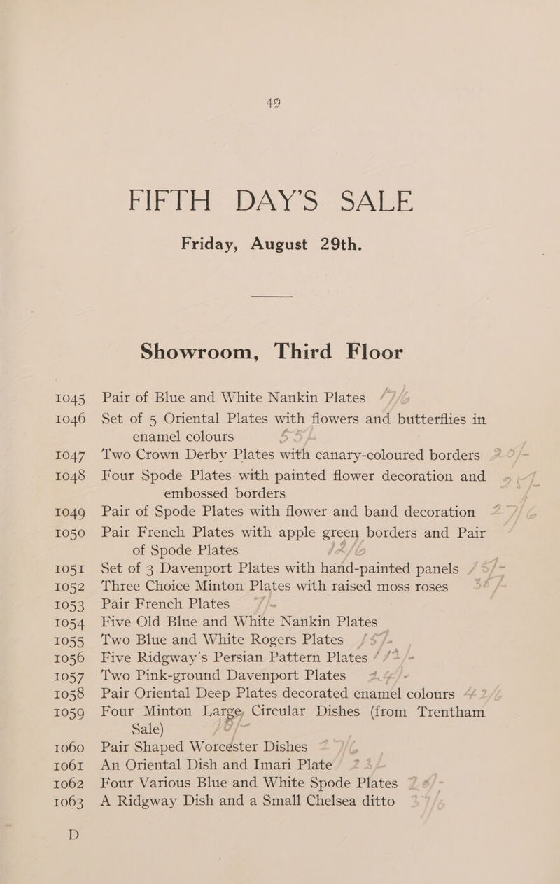 co PIF bel DAYS: SALE Friday, August 29th. Showroom, Third Floor Pair of Blue and White Nankin Plates Set of 5 Oriental Plates with flowers and butterflies in enamel colours 5 Two Crown Derby Plates with canary-coloured borders Four Spode Plates with painted flower decoration and embossed borders Pair of Spode Plates with flower and band decoration Pair French Plates with apple grecy borders and Pair of Spode Plates Set of 3 Davenport Plates with eee aie panels Three Choice Minton Plates with raised moss roses Pair French Plates | Five Old Blue and White Nankin Plates Two Blue and White Rogers Plates / $77 Five Ridgway’s Persian Pattern Plates * Two Pink-ground Davenport Plates | Pair Oriental Deep Plates decorated enamel colours Four Minton Laney Circular Dishes (from Trentham Sale) Pair Shaped Worcester Dishes An Oriental Dish and Imari Plate Four Various Blue and White Spode Plates A Ridgway Dish and a Small Chelsea ditto yA
