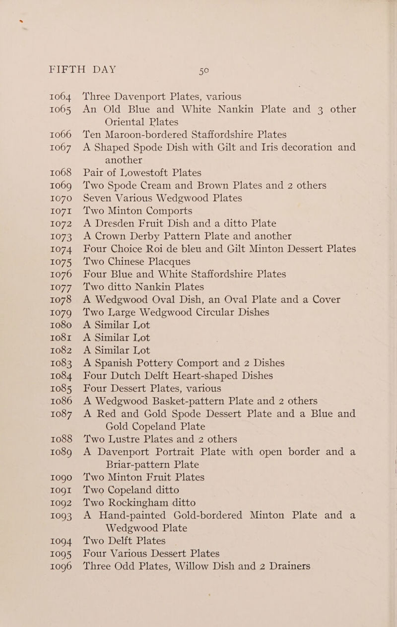 1064 1005 1066 1067 1068 1069 1070 1071 L072 1073 1074 1075 1076 1077 1078 1079 1080 Io81 1082 1083 1084 1085 1086 1087 1088 1089 10go I0QI 1092 1093 1094 1095 1096 Three Davenport Plates, various An Old Blue and White Nankin Plate and 3 other Oriental Plates Ten Maroon-bordered Staffordshire Plates A Shaped Spode Dish with Gilt and Iris decoration and another Pair of Lowestoft Plates Two Spode Cream and Brown Plates and 2 others Seven Various Wedgwood Plates Two Minton Comports A Dresden Fruit Dish and a ditto Plate A Crown Derby Pattern Plate and another Four Choice Roi de bleu and Gilt Minton Dessert Plates Two Chinese Placques Four Blue and White Staffordshire Plates Two ditto Nankin Plates A Wedgwood Oval Dish, an Oval Plate and a Cover Two Large Wedgwood Circular Dishes A Similar Lot A Similar Lot A Similar Lot A Spanish Pottery Comport and 2 Dishes Four Dutch Delft Heart-shaped Dishes Four Dessert Plates, various A Wedgwood Basket-pattern Plate and 2 others A Red and Gold Spode Dessert Plate and a Blue and Gold Copeland Plate Two Lustre Plates and 2 others A Davenport Portrait Plate with open border and a Briar-pattern Plate Two Minton Fruit Plates Two Copeland ditto Two Rockingham ditto A Hand-painted Gold-bordered Minton Plate and a Wedgwood Plate Two Delft Plates Four Various Dessert Plates Three Odd Plates, Willow Dish and 2 Drainers