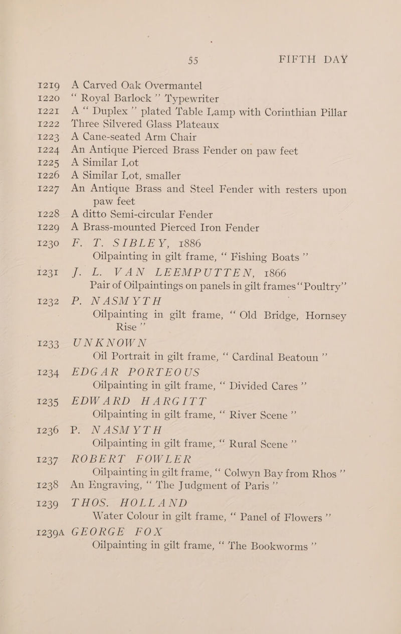 1219 1220 7227 1222 1223 I224 1225 1226 1227 1228 1229 1230 lage T2332 1233 1234 1235 1236 1237 1238 1239 65 FIFTH DAY A Carved Oak Overmantel “ Royal Barlock ’’ Typewriter A“ Duplex” plated Table Lamp with Corinthian Pillar Three Silvered Glass Plateaux A Cane-seated Arm Chair An Antique Pierced Brass Fender on paw feet A Similar Lot A Similar Lot, smaller An Antique Brass and Steel Fender with resters upon paw feet A ditto Semi-circular Fender A Brass-mounted Pierced Iron Fender od SABEE Y . o¥886 Oilpainting in gilt frame, “‘ Fishing Boats ”’ ps . VAN EEEMPUTTE No 1866 Pair of Oilpaintings on panels in gilt frames ‘‘Poultry” ro NASM TH | Oilpainting in gilt frame, “‘ Old Bridge, Hornsey Rise ”’ UNKNOWN Oil Portrait in gilt frame, “‘ Cardinal Beatoun ”’ EDGAR PORTE OUS Oilpainting in gilt frame, “‘ Divided Cares ”’ EDWARD. HARG LTT Oilpainting in gilt frame, “‘ River Scene ”’ PF ON ASM VT i | Oilpainting in gilt frame, “‘ Rural Scene ”’ ROBE RT FOWLER Oilpainting in gilt frame, “‘ Colwyn Bay from Rhos ”’ An Engraving, “ The Judgment of Paris ”’ lt HOS...HAOLLAND Water Colour in gilt frame, ‘“‘ Panel of Flowers ”’ Oilpainting in gilt frame, ‘‘ he Bookworms ”’