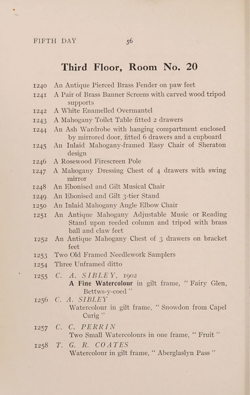 1240 I241 1242 1243 1244 1245 1246 1247 1248 1249 1250 1251 1252 53 1254 1255 1256 1257 1258 Third Floor, Room No. 20 An Antique Pierced Brass Fender on paw feet A Pair of Brass Banner Screens with carved wood tripod supports A White Enamelled Overmantel A Mahogany Toilet Table fitted 2 drawers An Ash Wardrobe with hanging compartment enclosed by mirrored door, fitted 6 drawers and a cupboard An Inlaid Mahogany-framed Easy Chair of Sheraton design A Rosewood Firescreen Pole A Mahogany Dressing Chest of 4 drawers with swing mirror An Ebonised and Gilt Musical Chair An Ebonised and Gilt 3-tier Stand An Inlaid Mahogany Angle Elbow Chair An Antique Mahogany Adjustable Music or Reading Stand upon reeded column and tripod with brass ball and claw feet An Antique Mahogany Chest of 3 drawers on bracket feet Two Old Framed Needlework Samplers Three Unframed ditto Co hice PE Be EY Ee A Fine Watercolour in gilt frame, “‘ Fairy Glen, Bettws-y-coed ”’ Col wale ey an ONE Watercolour in gilt frame, ‘“ Snowdon from Capel Curio Cx SO TOT aE Two Small Watercolours in one frame, “ Fruit ”’ Ih Aa ee eG Ohvald hal aie - Watercolour in gilt frame, “ Aberglaslyn Pass ”’