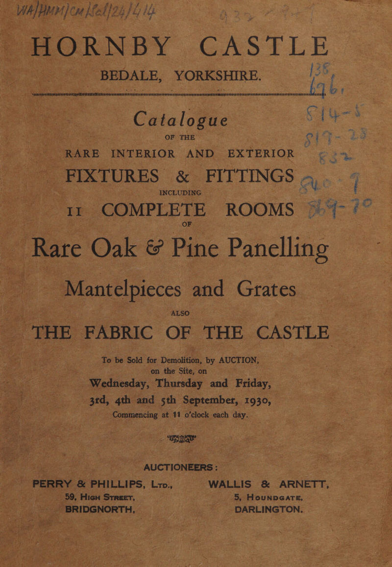 a WAL AMH): om [fe l/2. jie -HORNBY CASTLE BEDALE, YORKSHIRE. ie APURVSGVUTVTPSADITAATTTIDERRO TM MNVVAPVIVONTG AVIS ULONODSNTT IOUT TERE NERF SIGNI EON COU RDA RSRONANANNVODUOTDISTESRORRITEBITAONORGON ITS SSS DPCERURGCSODUAUORDODD NDS ECEUREETLAgEO NaC CeR EOE 8 Cata logue OF THE OF ae ; RARE INTERIOR AND EXTERIOR ¢ - 4. _ FIXTURES &amp; FITTINGS 4. 7 INCLUDIN G. f _ COMPLETE ROOMS > ib ee Rare C © Oak &amp; Pine Paneling aM ant telpieces and Grats es “THE FABRIC OF THE CASTLE ae SS To be Sold for Denolieas, by AUCTION, on the Site, on Wedaceiay, Thursday ae Feiday, | 3rd, 4th and 5th September, 1930, 2 Lommeniing at 11 0 o'clock. each day. : La) Lees a, c ya i a. i< mee : rat ; i ie 7 nucrioneers: : PERRY &amp; PHILLIPS, Lr, WALLIS &amp; ARNETT, 59, HicH Streer, |S, Hounpearte, _ BRIDGNORTH, DARLINGTON.