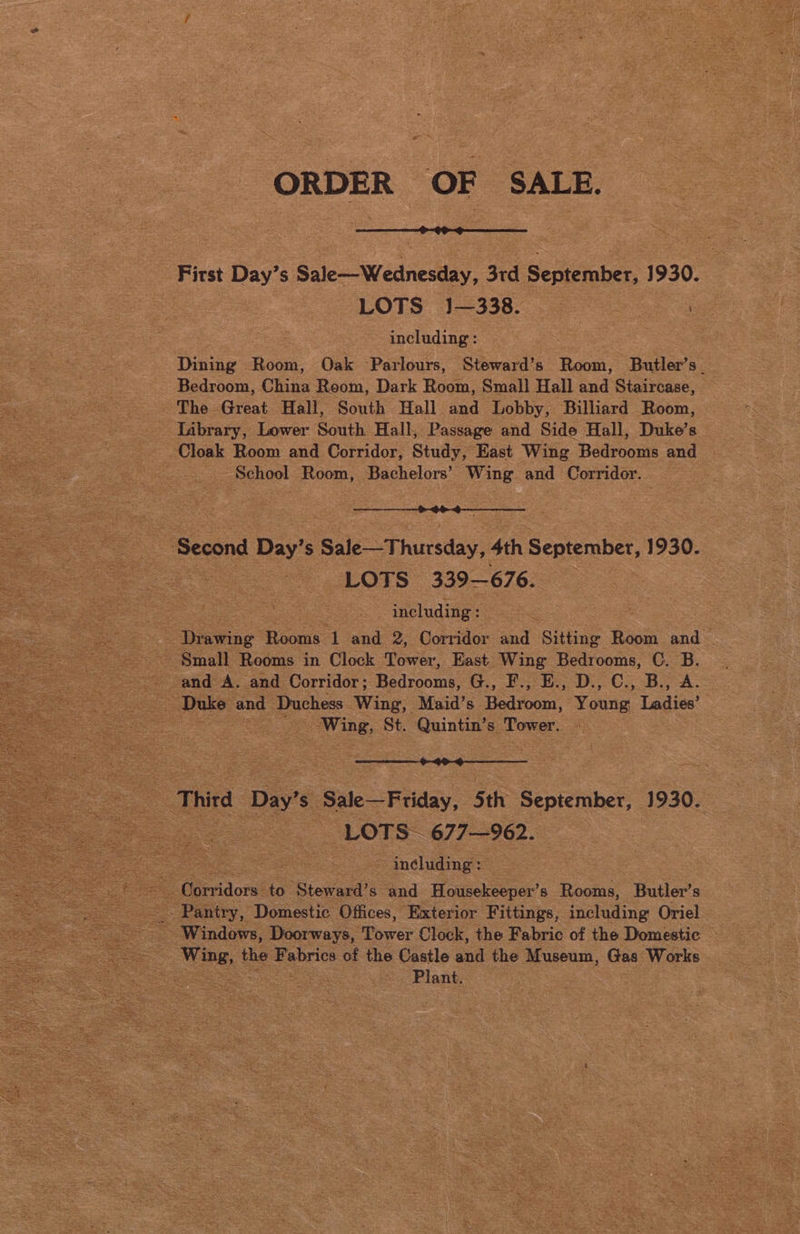 sat cae es “First Day’ S Sale—Wednesday, 3rd | September, 1930. : ye ee | ‘Dane = Boon Oak Parlours, ‘Steward’s: Boost: Butler’s_ Bedroom, ae Room, Dark Room, Small Hall and Staircase, ‘The Great Hall, South Hall and Lobby, Billiard Room, ‘Library, Lower South Hall, Passage and Side Hall, Duke’s — Cloak Room and Corridor, Study, East Wing Bedrooms and Be School Room, achalen vone and Corridor. ge < sont Day’ S$ Sale Thursday, 4th September, 1930. * oe LOTS” (339-676. : ~ including: | Diawing’ Riou ve and 2, Gordon suid Sitting eee aie Small Rooms in Clock Tower, East Wing Bedrooms, C. B. and AS and Corridor ; Bedrooms, G., PoE: D., CB. A. Duke and Duchess Wing, Maid’s Hedvoon Young Ladies’ | ee Nee St. see 5 oe es Sale—Feiday, | Sth: September, 1930. = e LOTS” 677-962. including: rridors” es Stowade: and Basekooper’ 8 Sod Butler's Bo Pantry, Domestic Offices, ‘Exterior Fittings, Seeding Oriel