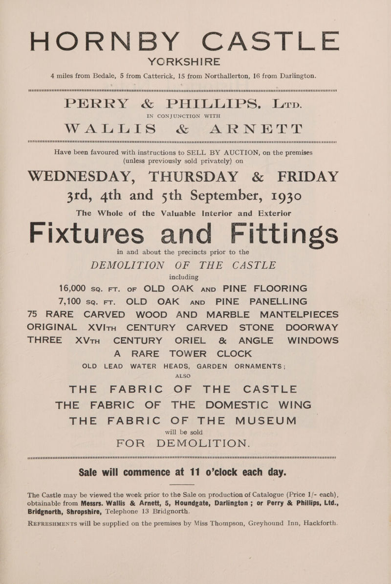 mere NEY CASTLE YORKSHIRE 4 miles from Bedale, 5 from Catterick, 15 from Northallerton, 16 from Darlington. PERRY &amp; PHILLIPS, Lop. IN CONJUNCTION WITH W AtoigtS . S245 iN HPT AURERROOEOREUDERDERDEDEORARODG EERO HERON ASSN USS TUDE REMERON ODEN SPOS UE BORO HS HOUR EE MEHTA ENO RETO KEG MO MEMO MEDD ORO NSOSHOT ORO D ISP N REVO U RD UE RRHOOBR ODER EERO LORORG EUS SPSHSSNONOORRROCESODRRCR OSS Have been favoured with instructions to SELL BY AUCTION, on the premises (unless previously sold privately) on WEDNESDAY, THURSDAY &amp; FRIDAY 3rd, 4th and 5th September, 1930 The Whole of the Valuable Interior and Exterior Fixtures and Fittings in and about the precincts prior to the DEMOLITION. Of) PHE.CASTEE including 16,000 sq. Fr. of OLD OAK and PINE FLOORING 7,100 se. Fr. OLD OAK and PINE PANELLING 75 RARE CARVED WOOD AND MARBLE MANTELPIECES ORIGINAL XVIitH CENTURY CARVED STONE DOORWAY THREE XVtH CENTURY ORIEL &amp; ANGLE WINDOWS A RARE TOWER CLOCK OLD LEAD WATER HEADS, GARDEN ORNAMENTS ; ALSO THE FABRIC OF THE CASTLE THE FABRIC OF THE DOMESTIC WING THE FABRIC OF THE MUSEUM © will be sold FOR DEMOLITION. Sale will commence at 11 o’clock each day. The Castle may be viewed the week prior to the Sale on production of Catalogue (Price 1/- each), obtainable from Messrs. Wallis &amp; Arnett, 5, Houndgate, Darlington ; or Perry &amp; Phillips, Ltd., Bridgnorth, Shropshire, Telephone 13 Bridgnorth. REFRESHMENTS will be supplied on the premises by Miss Thompson, Greyhound Inn, Hackforth.