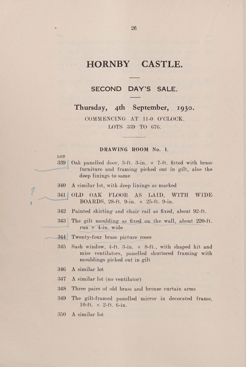 340 342 343 344 345 346 347 348 349 300 26 HORNBY CASTLE. SECOND DAY’S SALE. Thursday, 4th September, 1930. COMMENCING AT 11-0 O’CLOCK. LOTS 339 TO 676. DRAWING ROOM No. tI. Oak panelled door, 3-ft. 3-in. x T-ft. fitted with brass furniture and Panag ae a out in gilt, also the deep linings to same A similar lot, with deep linings as marked OLD OAK FLOOR AS LAID, WITH WIDE BOARDS, 28-ft. 9-in. x 25-ft. 9-in. Painted skirting and chair rail as fixed, about 92-ft. The gilt moulding as fixed on the wall, about 220-ft. run x 4-in. wide Twenty-four brass picture roses Sash window, 4-ft. 3-in. x 8-ft., with shaped hit and miss ventilators, panelled shuttered framing with mouldings picked out in gilt A similar lot A similar lot (no ventilator) Three pairs of old brass and bronze curtain arms The gilt-framed panelled mirror in decorated frame, 10-ft. x 2-ft. 6-in. A similar lot