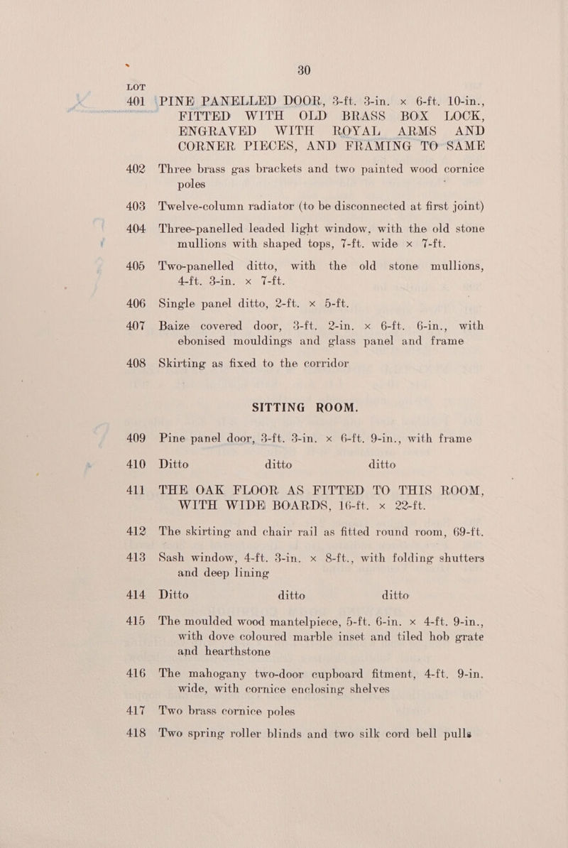 417 418 30 FITTED WITH OLD BRASS BOX LOCK, ENGRAVED WITH ROYAL ARMS AND CORNER PIECES, AND FRAMING TO SAME Three brass gas brackets and two painted wood cornice poles ; T'welve-column radiator (to be disconnected at first joint) Three-panelled leaded light window, with the old stone mullions with shaped tops, 7-ft. wide x 7-ft. T'wo-panelled ditto, with the old stone mullions, 4-ft. 3-in. x 7-ft. Single panel ditto, 2-ft. x 5-ft. Baize covered door, 3-ft. 2-in. x 6-ft. 6-in., with ebonised mouldings and glass panel and frame Skirting as fixed to the corridor SITTING ROOM. Pine panel door, 3-ft. 3-in. x 6-ft. 9-in., with frame Ditto ditto ditto THE OAK FLOOR AS FITTED TO THIS ROOM, WITH WIDE BOARDS, 16-ft. x 22-ft. The skirting and chair rail as fitted round room, 69-ft. Sash window, 4-ft. 3-in. x 8-ft., with folding shutters and deep lining Ditto ditto ditto The moulded wood mantelpiece, 5-ft. 6-in. x 4-ft. 9-in., with dove coloured marble inset and tiled hob grate and hearthstone The mahogany two-door cupboard fitment, 4-ft. 9-in. wide, with cornice enclosing shelves Two brass cornice poles Two spring roller blinds and two silk cord bell pulls