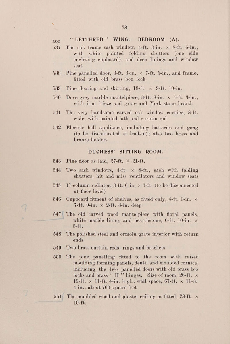 537 538 539 540 p41 042 043 044 do1. 38 ‘“LETTERED’’ WING. BEDROOM (A). The oak frame sash window, 4-ft. 3-in. x 8-ft. 6-in., with white painted folding shutters (one side enclosing cupboard), and deep linings and window seat Pine panelled door, 3-ft. 5-in. x 7-ft. 5-in., and frame, fitted with old brass box lock Pine flooring and skirting, 18-ft. x 9-ft. 10-in. Dove grey marble mantelpiece, 3-ft. 8-in. x 4-ft. 3-in., with iron frieze and grate and York stone hearth The very handsome carved oak window cornice, 8-ft. wide, with painted lath and curtain rod Electric bell appliance, including batteries and gong (to be disconnected at lead-in); also two brass and bronze holders DUCHESS’ SITTING ROOM. Pine floor as laid, 27-ft. x 21-ft. Two sash windows, 4-ft. x 8 ft., each with folding shutters, hit and miss ventilators and window seats 17-column radiator, 3-f{t. 6-in. x 3-ft. (to be disconnected at floor level) Cupboard fitment of shelves, as fitted only, 4-ft. 6-in. x T-ft. 9-in. x 2-ft. 3-in. deep The old carved wood mantelpiece with floral panels, white marble lining and hearthstone, 6-ft. 10-in. x 5-ft. The polished steel and ormolu grate interior with return ends Two brass curtain rods, rings and brackets The pine panelling fitted to the room with raised moulding forming panels, dentil and moulded cornice, including the two panelled doors with old brass box locks and brass ‘‘ H ’’ hinges. Size of room, 26-ft. x 19-ft. x ll-ft. 4-in. high; wall space, 67-ft. x 11-ft. 4-in.; about 760 square feet. The moulded wood and plaster ceiling as fitted, 28-ft. x 19-ft.
