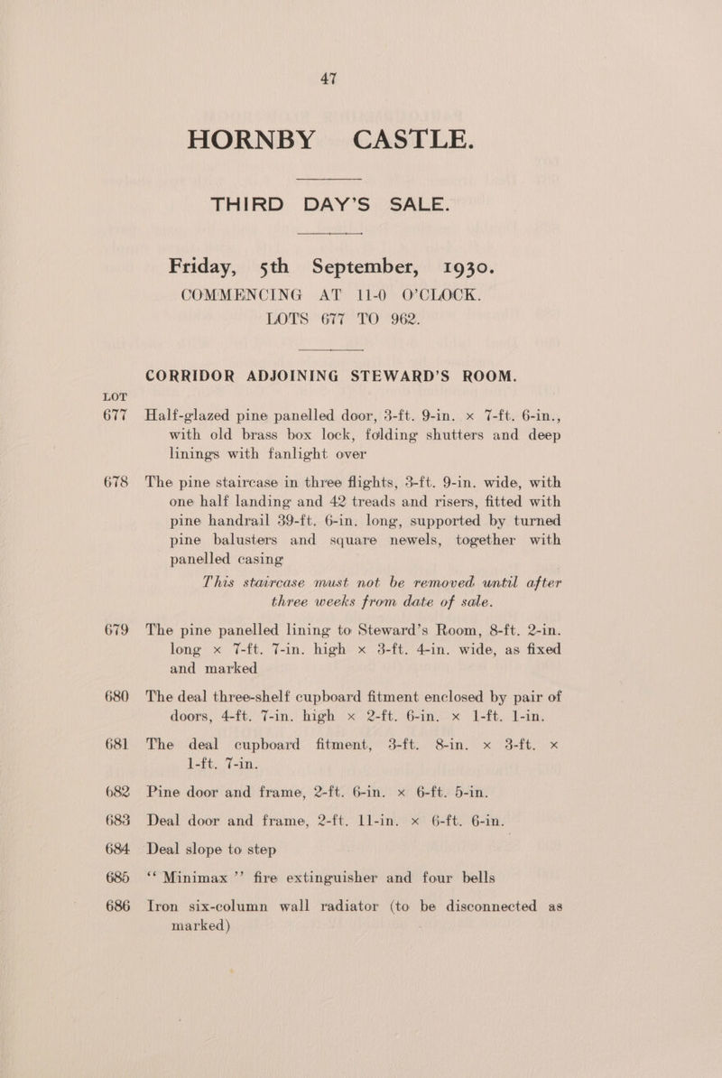677 678 679 680 681 682 683 684. 685 686 47 HORNBY CASTLE. THIRD DAY’S SALE. Friday, 5th September, 1930. COMMENCING AT 11-0 O’CLOCK. LOTS 677 TO 962. CORRIDOR ADJOINING STEWARD’S ROOM. Half-glazed pine panelled door, 3-ft. 9-in. x T-ft. 6-in., with old brass box lock, folding shutters and deep linings with fanlight over The pine staircase in three flights, 3-ft. 9-in. wide, with one half landing and 42 treads and risers, fitted with pine handrail 39-ft. 6-in. long, supported by turned pine balusters and square newels, together with panelled casing ! This staircase must not be removed until after three weeks from date of sale. The pine panelled lining to Steward’s Room, 8-ft. 2-in. long x T-ft. T-in. high x 3-ft. 4-in. wide, as fixed and marked The deal three-shelf cupboard fitment enclosed by pair of doors, 4-ft. T-in. high x 2-ft. 6-in. x 1-ft. 1-in. The deal cupboard fitment, 3-ft. 8-in. x 3-ft. x 1-ft. 7-in. Pine door and frame, 2-ft. 6-in. x 6-ft. 5-in. Deal door and frame, 2-ft. ll-in. x 6-ft. 6-in. ‘* Minimax ’’ fire extinguisher and four bells Iron six-column wall radiator (to be disconnected as marked)