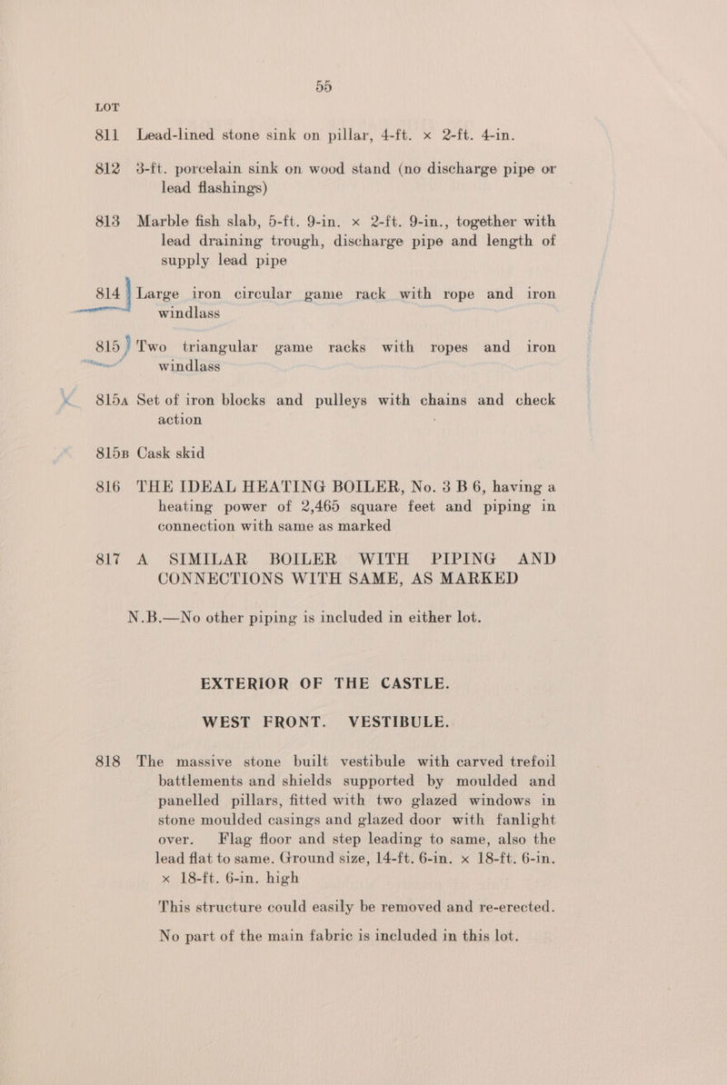 ah) LOT 811 Lead-lined stone sink on pillar, 4-ft. x 2-ft. 4-in. 812 3-ft. porcelain sink on wood stand (no discharge pipe or lead flashing's) 813 Marble fish slab, 5-ft. 9-in. x 2-ft. 9-in., together with lead draining trough, discharge pipe and length of supply lead pipe 814 > Large iron circular game rack with rope and iron windlass 815 } Two triangular game racks with ropes and_ iron Bae windlass 815a Set of iron blocks and pulleys with chains and check action 8158 Cask skid 816 THE IDEAL HEATING BOILER, No. 3 B 6, having a heating power of 2,465 square feet and piping in connection with same as marked 817 A SIMILAR BOILER WITH PIPING AND CONNECTIONS WITH SAME, AS MARKED N.B.—No other piping is included in either lot. EXTERIOR OF THE CASTLE. WEST FRONT. VESTIBULE. 818 The massive stone built vestibule with carved trefoil battlements and shields supported by moulded and panelled pillars, fitted with two glazed windows in stone moulded casings and glazed door with fanlight over. Flag floor and step leading to same, also the lead flat to same. Ground size, 14-ft. 6-in. x 18-ft. 6-in. x 18-ft. 6-in. high This structure could easily be removed and re-erected. No part of the main fabric is included in this lot.