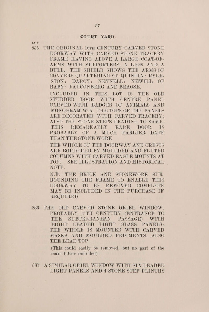 oT COURT YARD. LOT 835 THE ORIGINAL l6re CENTURY CARVED STONE DOORWAY WITH CARVED STONE TRACERY FRAME HAVING ABOVE A LARGE COAT-OF- ARMS WITH SUPPORTERS, A LION AND A BULL. THE SHIELD SHOWS THE ARMS OF CONYERS QUARTERING ST. QUINTIN: RYLE- STON: DARCY: NEYNELL: NEWILL OF RABY: FAUCONBERG AND BRAOSE. {INCLUDED (IN THIS LOY is THE OLD STUDDED DOOR WITH CENTRE PANEL CARVED WITH BADGES OF ANIMALS AND MONOGRAM W..A. THE TOPS OF THE PANELS ARE DECORATED WITH CARVED TRACERY ; ALSO THE STONE STEPS LEADING TO SAME. THIS REMARKABLY RARE DOOR IS PROBABLY OF A MUCH EARLIER DATE THAN THE STONE WORK THE WHOLE OF THE DOORWAY AND CRESTS ARE BORDERED BY MOULDED AND FLUTED COLUMNS WITH CARVED EAGLE MOUNTS AT TOP. SHE ILLUSTRATION AND HISTORICAL NOTE. N.B.—THE BRICK AND STONEWORK SUR- ROUNDING THE FRAME TO ENABLE THIS DOORWAY TO BE REMOVED COMPLETE MAY BE INCLUDED IN THE PURCHASE IF REQUIRED 836 THE OLD CARVED STONE ORIEL WINDOW, PROBABLY 15TH CENTURY (ENTRANCE TO THE SUBTERRANEAN PASSAGE) WITH KIGHT LEADED LIGHT GLASS PANELS; THE WHOLE IS MOUNTED WITH CARVED MASKS AND MOULDED. PEDIMENTS, ALSO THE LEAD TOP (This could easily be removed, but no part of the main fabric included) 837 A SIMILAR ORIEL WINDOW WITH SIX LEADED