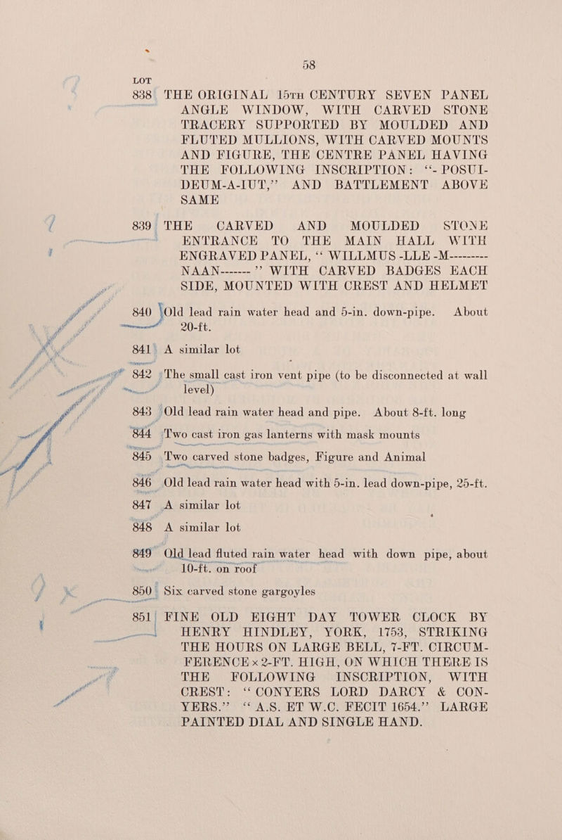 fess 838 THE ORIGINAL l5trH CENTURY SEVEN PANEL | ANGLE WINDOW, WITH CARVED STONE TRACERY SUPPORTED BY MOULDED AND FLUTED MULLIONS, WITH CARVED MOUNTS AND FIGURE, THE CENTRE PANEL HAVING THE FOLLOWING INSCRIPTION: ‘- POSUI- DEUM-A-IUT,’ AND BATTLEMENT ABOVE SAME 8389 THE CARVED AND MOULDED STONE sence ' ENTRANCE TO THE MAIN HALL WITH , ENGRAVED PANEL, ‘“‘ WILLMUS -LLE -M--------- INGATA Nana ” WITH CARVED BADGES EACH SIDE, MOUNTED WITH CREST AND HELMET id a 840 \old lead rain water head and 5-in. down-pipe. About ee momma =O). Ft. é. a 841 A similar lot _ gt 842 °The small cast iron vent pipe (to be disconnected at wall 843 ) Old lead rain water head and pipe. About 8-ft. long 844 Two cast iron gas lanterns with mask mounts 845. ‘Two carved stone badges, Figure and Animal Nereis atntly at y 346 Old lead rain water head with 5-in. lead down-pipe, 25-ft. 847 A similar lot 848 A similar lot 819 Old lead fluted rain water head with down pipe, about Prep 10-ft. on roof 850 Six carved stone gargoyles wo Pie 801 FINE OLD EIGHT DAY TOWER CLOCK BY ‘ HENRY HINDLEY, YORK, 1753, STRIKING THE HOURS ON LARGE BELL, 7-FT. CIRCUM- FRKRENCE x 2-FT. HIGH, ON WHICH THERE IS ua: THE FOLLOWING INSCRIPTION, WITH > so CREST: ‘‘CONYERS LORD DARCY &amp; CON- € YERS.” “AS. ET W.C. FECIT 1654.’ LARGE PAINTED DIAL AND SINGLE HAND.