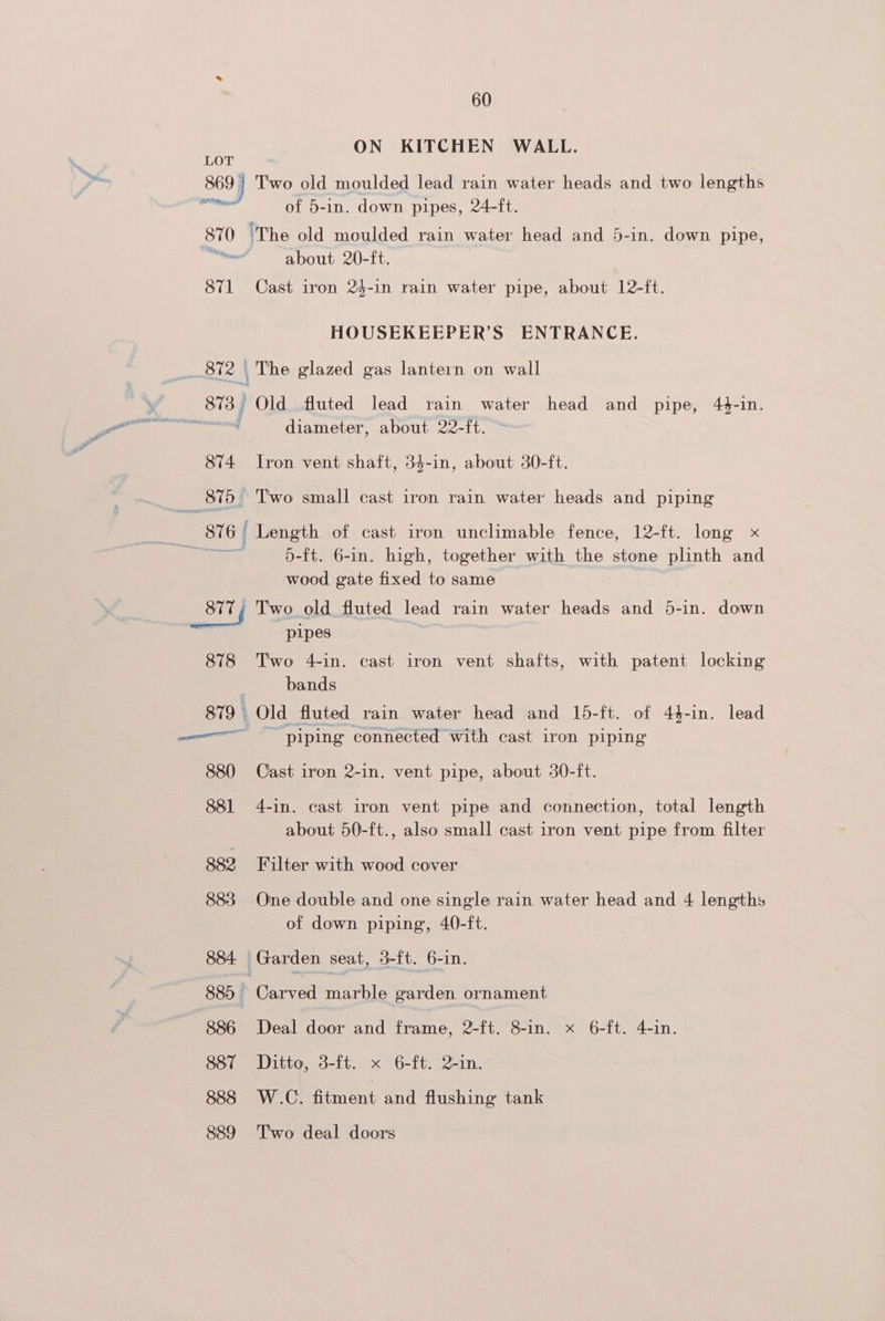 ON KITCHEN WALL. LOT 869) Two old moulded lead rain water heads and two lengths of 5-in. down pipes, 24-ft. 870 ‘The old moulded rain water head and 5-in. down pipe, ee about 20-it, 871 Cast iron 24-1n rain water pipe, about 12-ft. HOUSEKEEPER’S ENTRANCE. diameter, about 22-ft. 874 Iron vent shaft, 34-in, about 30-ft. wood gate fixed to same pipes 878 Two 4-in. cast iron vent shafts, with patent locking bands 879 : Old fluted rain water head and 15-ft. of 44-in. lead 880 Cast iron 2-in. vent pipe, about 30-ft. 881 4-in. cast iron vent pipe and connection, total length about 50-ft., also small cast iron vent pipe from filter 882 Filter with wood cover 883 One double and one single rain water head and 4 lengths of down piping, 40-ft. 884. — Garden seat, 3-ft. 6-in. 885 | Carved Hoa evarden ornament 886 Deal door and frame, 2-ft. 8-in. x 6-ft. 4-in. 887 Ditto, 3-ft. x 6-ft. 2-in. 888 W.C. fitment and flushing tank 889 Two deal doors