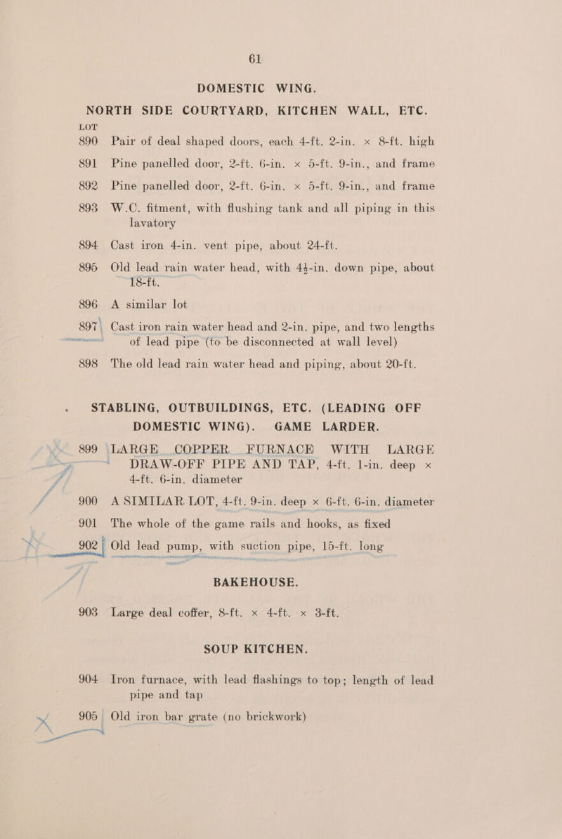 DOMESTIC WING. NORTH SIDE COURTYARD, KITCHEN WALL, ETC. LOT 890 Pair of deal shaped doors, each 4-ft. 2-in. x 8-ft. high 891 Pine panelled door, 2-ft. 6-in. x 5-ft. 9-in., and frame 892 Pine panelled door, 2-ft. 6-in. x 5-ft. 9-in., and frame 893 W.C. fitment, with flushing tank and all piping in this lavatory 894 Cast iron 4-in. vent pipe, about 24-ft. 895 Old lead rain water head, with 44-in. down pipe, about 18-ft. 896 A similar lot 897 | Cast iron rain water head and 2-in. pipe, and two lengths annie of lead pipe (to be disconnected at wall level) 898 The old lead rain water head and piping, about. 20-ft. STABLING, OUTBUILDINGS, ETC. (LEADING OFF DOMESTIC WING). GAME LARDER. | 899 LARGE COPPER, FURNACHK WITH LARGE a>. i DRAW-OFF PIPE AND TAP, 4-ft. l-in. deep x - 4-ft. 6-in. diameter 900 A SIMILAR LOT, 4-ft. 9-in. deep x 6-ft. 6-in. diameter 901 The whole of the game rails and hooks, as fixed A 902 Old lead pump, with suction pipe, 15-ft. long BAKEHOUSE. 903 Large deal coffer, 8-ft. x 4-ft. x 3-ft. SOUP KITCHEN. 904 Iron furnace, with lead flashings to top; length of lead pipe and tap —f 905 Old iron bar grate (no brickwork) . : ar ~ a
