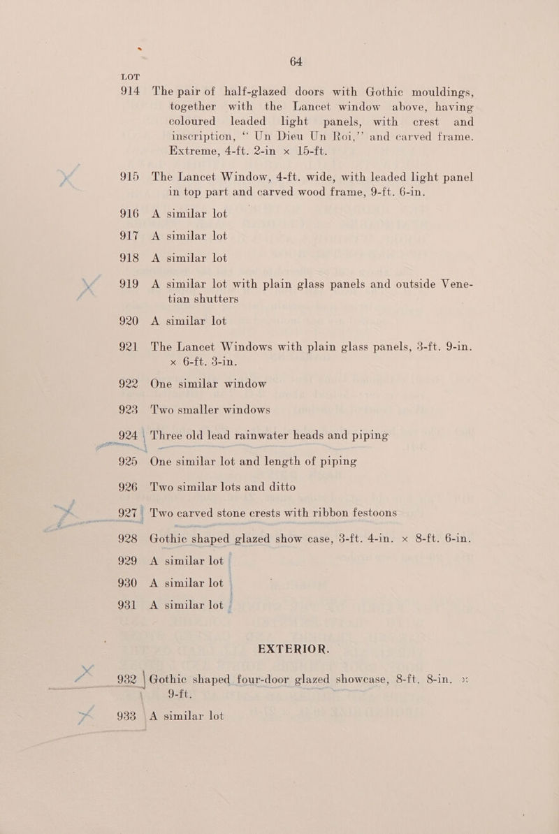 933 64 The pair of half-glazed doors with Gothic mouldings, together with the Lancet window above, having coloured leaded light panels, with crest and inscription, “‘ Un Dieu Un Roi,’’ and carved frame. Extreme, 4-ft. 2-in x 15-ft. The Lancet Window, 4-ft. wide, with leaded light panel in top part and carved wood frame, 9-ft. 6-in. A similar lot A similar lot A similar lot A similar lot with plain glass panels and outside Vene- tian shutters A similar lot The Lancet Windows with plain glass panels, 3-ft. 9-in. x §-ft. 3-in. Two smaller windows Two similar lots and ditto Gothic shaped glazed show case, 3-ft. 4-in. x 8-ft. 6-1n. A similar lot A similar lot A similar lot EXTERIOR. 9-ft, A similar lot