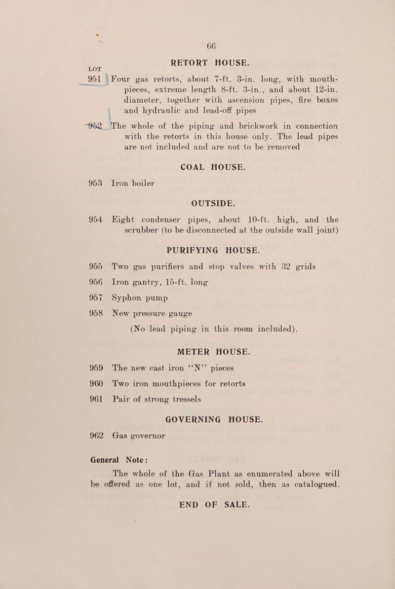 RETORT HOUSE. 951) Four gas retorts, about 7-ft. 3-in. long, with mouth- nieces, extreme length 8-ft. 3-in., and about 12-in. diameter, together with ascension pipes, fire boxes and hydraulic and lead-off pipes ‘952. The whole of the piping and brickwork in connection with the retorts in this house only. The lead pipes are not included and are not to be removed COAL HOUSE. 953 Iron boiler OUTSIDE. 954 Kight condenser pipes, about 10-ft. high, and the scrubber (to be disconnected at the outside wall joint) PURIFYING HOUSE. 955 ‘Two gas purifiers and stop valves with 32 grids 956 Iron gantry, 15-ft. long 957 Syphon pump 958 New pressure gauge (No lead piping in this room included). METER HOUSE. 959 The new cast iron ‘‘N’’ pieces 960 Two iron mouthpieces for retorts 961 Pair of strong tressels GOVERNING HOUSE. 962 Gas governor General Note: The whole of the Gas Plant as enumerated above will be offered as one lot, and if not sold, then as catalogued. END OF SALE.