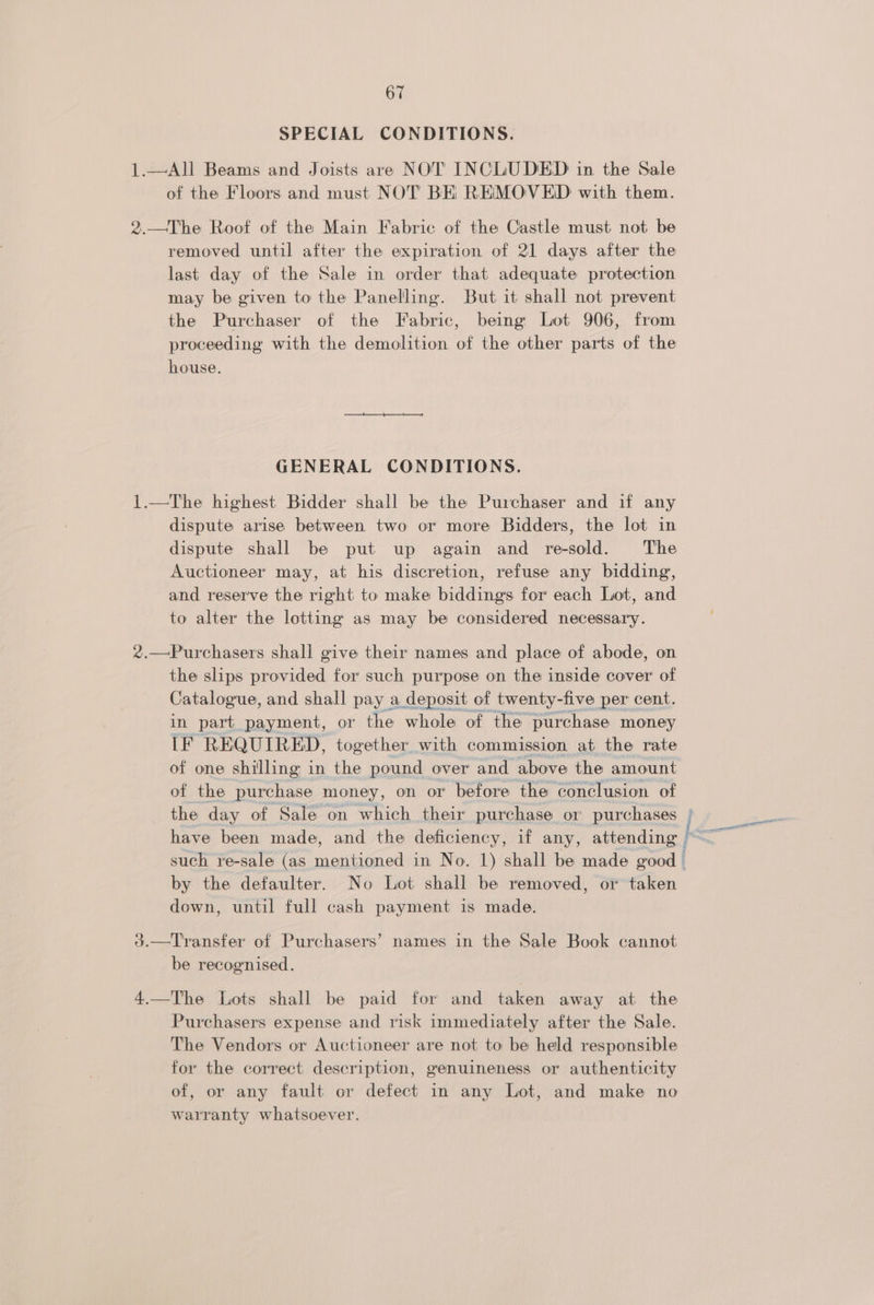 SPECIAL CONDITIONS. 1.—All Beams and Joists are NOT’ INCLUDED in the Sale of the Floors and must NOT BE REMOVED with them. 2.—The Roof of the Main Fabric of the Castle must not be removed until after the expiration of 21 days after the last day of the Sale in order that adequate protection may be given to the Paneling. But it shall not prevent the Purchaser of the Fabric, being Lot 906, from proceeding with the demolition of the other parts of the house. GENERAL CONDITIONS. 1.—The highest Bidder shall be the Purchaser and if any dispute arise between two or more Bidders, the lot in dispute shall be put up again and re-sold. The Auctioneer may, at his discretion, refuse any bidding, and reserve the right to make bidding for each Lot, and to alter the lotting as may be considered necessary. 2.—Purchasers shall give their names and place of abode, on the slips provided for such purpose on the inside cover of Catalogue, and shall pay a deposit of twenty-five per cent. in part payment, or the whole of the purchase money [IF REQUIRED, together with commission at the rate of one shilling in the pound over and above the amount of the purchase money, on or before the conclusion of the day of Sale on which their purchase or purchases | such re-sale (as mentioned in No. 1) shall be made good by the defaulter. No Lot shall be removed, or taken down, until full cash payment is made. 3.—Transfer of Purchasers’ names in the Sale Book cannot be recognised. 4.—The Lots shall be paid for and taken away at the Purchasers expense and risk immediately after the Sale. The Vendors or Auctioneer are not to be held responsible for the correct description, genuineness or authenticity of, or any fault or defect in any Lot, and make no warranty whatsoever.